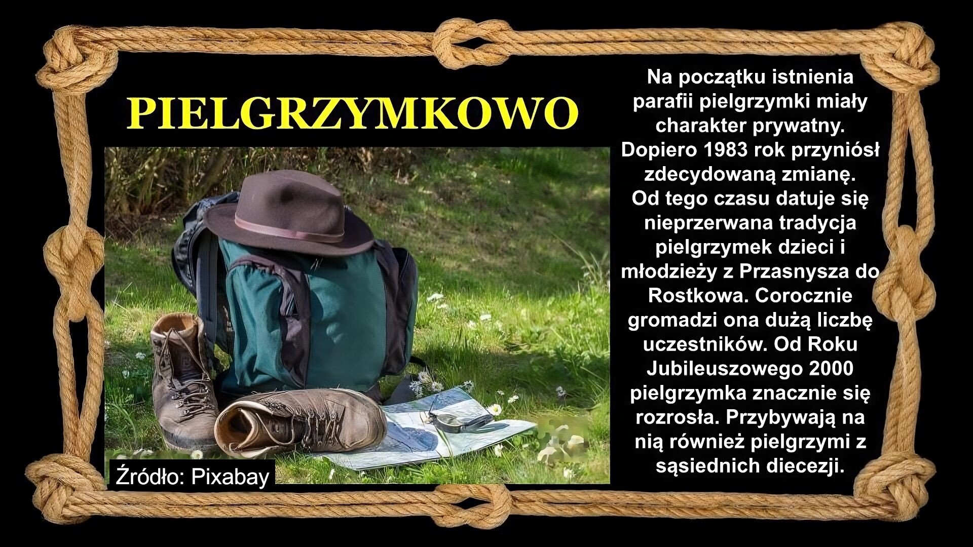 Slajd zawiera napis tytułowy, umieszczony po prawej: Pielgrzymkowo. Poniżej napis: Na początku istnienia parafii pielgrzymki miały charakter prywatny. Dopiero 1983 rok przyniósł zdecydowaną zmianę. Od tego czasu datuje się nieprzerwana tradycja pielgrzymek dzieci i młodzieży z Przasnysza do Rostkowa. Corocznie gromadzi ona dużą liczbę uczestników. Od Roku Jubileuszowego 2000 pielgrzymka znacznie się rozrosła. Przybywają na nią również pielgrzymi z sąsiednich diecezji. Po lewej znajduje się zdjęcie, które przedstawia plecak, buty, kapelusz i mapę. Wszystko, prócz kapelusza, który leży na plecaku, leży na trawie. Tło slajdu jest czarne, a ramkę slajdu tworzy sznur, przeplatany kilkoma supłami. Źródło zdjęcia: Pixabay.