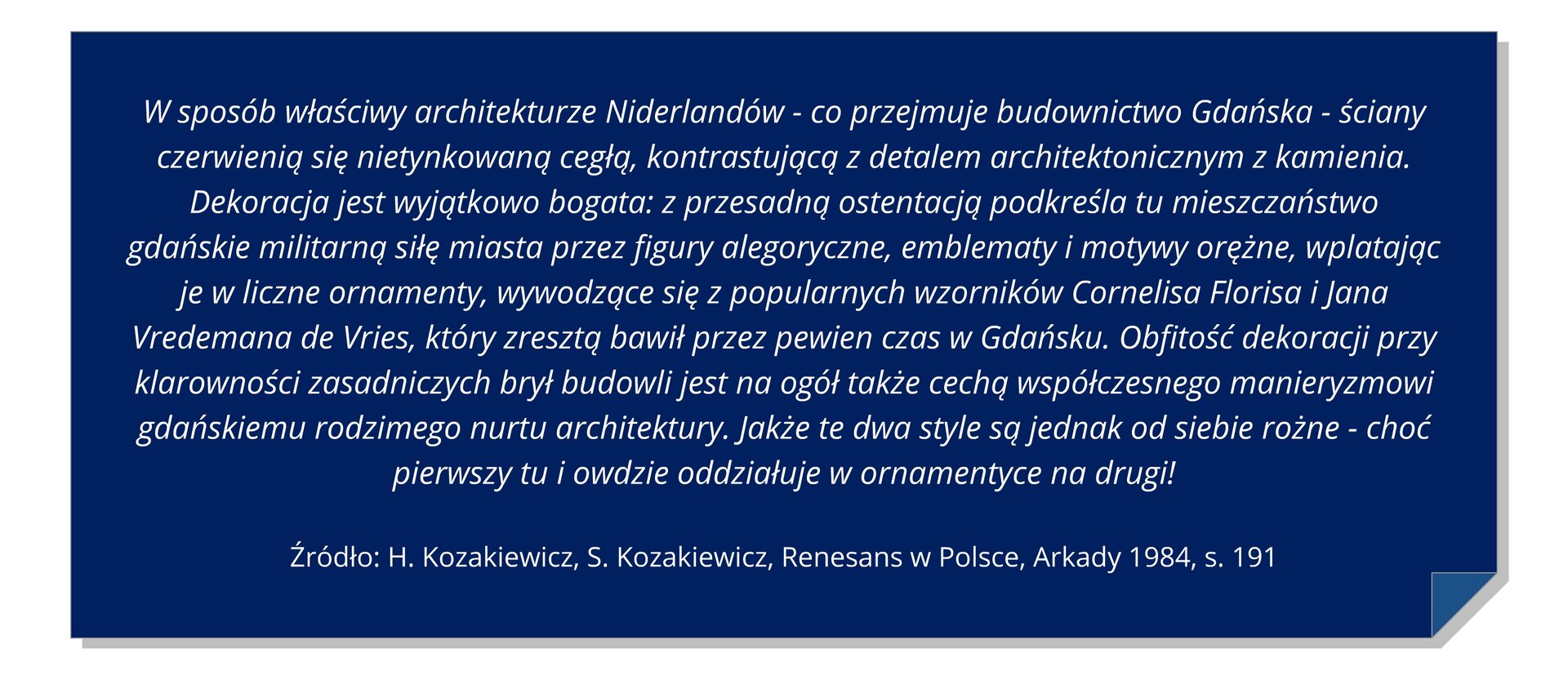 Grafika z tekstem: W sposób właściwy architekturze Niderlandów - co przejmuje budownictwo Gdańska - ściany czerwienią się nietynkowaną cegłą, kontrastującą z detalem architektonicznym z kamienia. Dekoracja jest wyjątkowo bogata: z przesadną ostentacją podkreśla tu mieszczaństwo gdańskie militarną siłę miasta przez figury alegoryczne, emblematy i motywy orężne, wplatając je w liczne ornamenty, wywodzące się z popularnych wzorników Cornelisa Florisa i Jana Vredemana de Vries, który zresztą bawił przez pewien czas w Gdańsku. Obfitość dekoracji przy klarowności zasadniczych brył budowli jest na ogół także cechą współczesnego manieryzmowi gdańskiemu rodzimego nurtu architektury. Jakże te dwa style są jednak od siebie rożne - choć pierwszy tu i owdzie oddziałuje w ornamentyce na drugi! H. Kozakiewicz, S. Kozakiewicz, Renesans w Polsce, Arkady 1984, s. 191