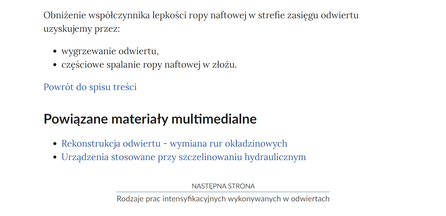 Na zdjęciu przedstawiono przykładowy widok fragmentu strony wraz z przyciskiem przenoszącym na następną stronę.Na górze zdjęcia znajduje się fragment tekstu. Przykładowo: Obniżenie współczynnika lepkości ropy naftowej w strefie zasięgu odwieru uzyskujemy przez dwukropek. Poniżej znajduje się punktowana lista z punktami wygrzewanie odwiertu oraz częściowe spalanie ropy naaftowej w złożu. Poniżej definicji znajduje się przycisk z niebieską treścią brzmiącą: powrót do spisu treści.Poniżej przycisku powrotu umieszczony jest nagłówek Powiązane materiały multimedialne a pod nim dwa punkty. Pierwszy brzmi Rekonstrukcja odwiertu myślnik wymiana rur okładzinowych. Poniżej jest punkt drugi brzmiący: Urządzenia stosowane przy szczelinowaniu hydraulicznym. Poniżej punktów jest kolejny przycisk. Na górze przycisku znajduje się tekst: następna strona. Poniżej niego znajduje się tytuł zasobu przykładowo: Rodzaje prac intensyfikacyjnych w odwiertach. Pomiędzy obiema treściami narysowana jest niebieska ciągła linia. 