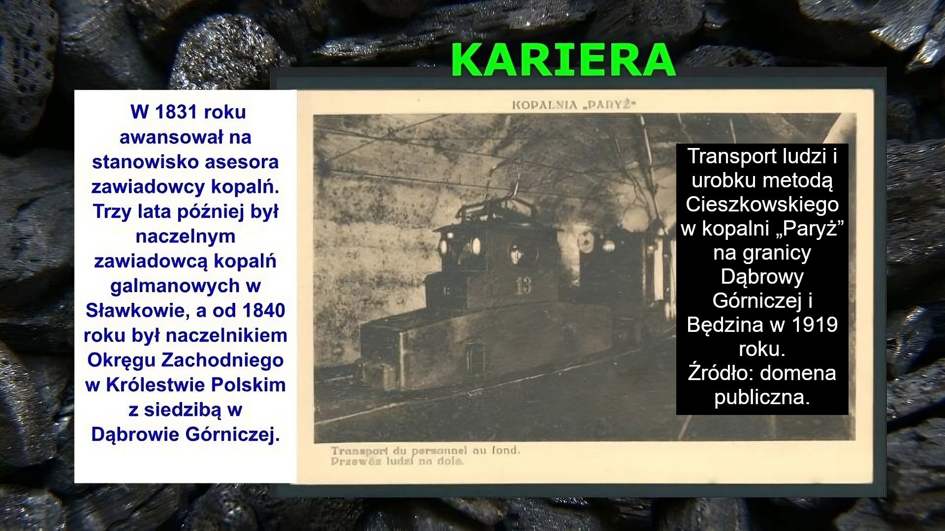 Slajd zawiera napis tytułowy, umieszczony po środku: Kariera. Poniżej znajduje się zdjęcie, które przedstawia wagoniki kolejowe na torach w wąskim korytarzu. Napis na zdjęciu: Transport ludzi i urobku metodą Cieszkowskiego w kopalni „Paryż” na granicy Dąbrowy Górniczej i Będzina w 1919 roku. Źródło: domena publiczna. Po lewej stronie slajdu znajduje się napis: W 1831 roku awansował na stanowisko asesora zawiadowcy kopalń. Trzy lata później był naczelnym zawiadowcą kopalń galmanowych w Sławkowie, a od 1840 roku był naczelnikiem Okręgu Zachodniego w Królestwie Polskim z siedzibą w Dąbrowie Górniczej. Tłem slajdu jest zdjęcie bryłek węgla.