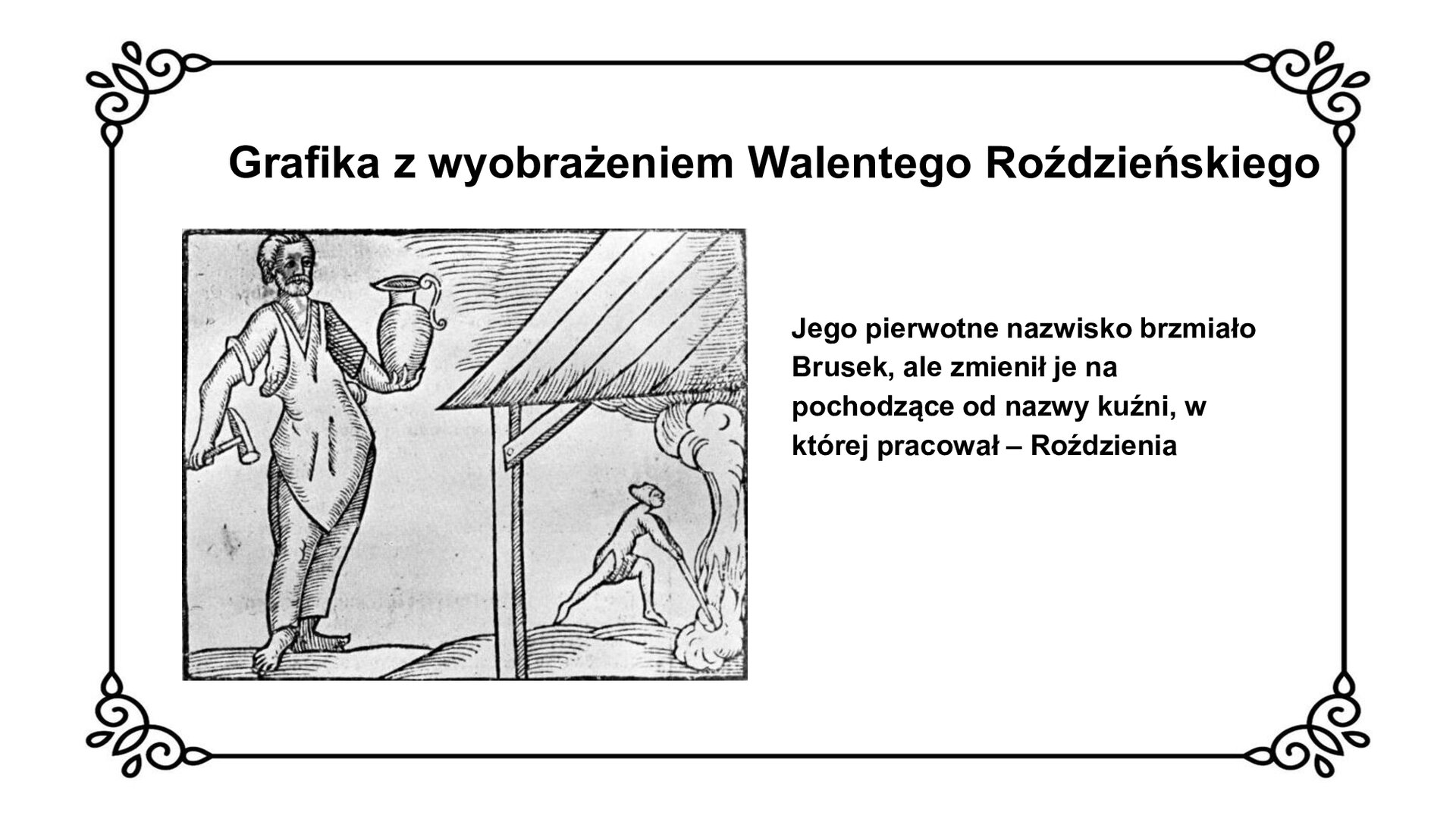 Slajd z czarnym obramowaniem. Białe tło. Tytuł: Grafika z wyobrażeniem Walentego Roździeńskiego. Po lewej stronie czarno‑biała grafika przedstawiająca sylwetkę rzemieślnika z fartuchem na piersi, trzymającego w prawej dłoni młotek, w lewej dzban. Mężczyzna jest bosy, nosi włosy zaczesane do tyłu i brodę. Po prawej stronie fragment dachu warsztatu i ukazany w głębi mężczyzna pracujący w kuźni, przed którym bucha obłok pary. Mężczyzna trzyma coś w ogniu. Po prawej stronie slajdu tekst: Jego pierwotne nazwisko brzmiało Brusek, ale zmienił je na pochodzące od nazwy kuźni, w której pracował – Roździenia.