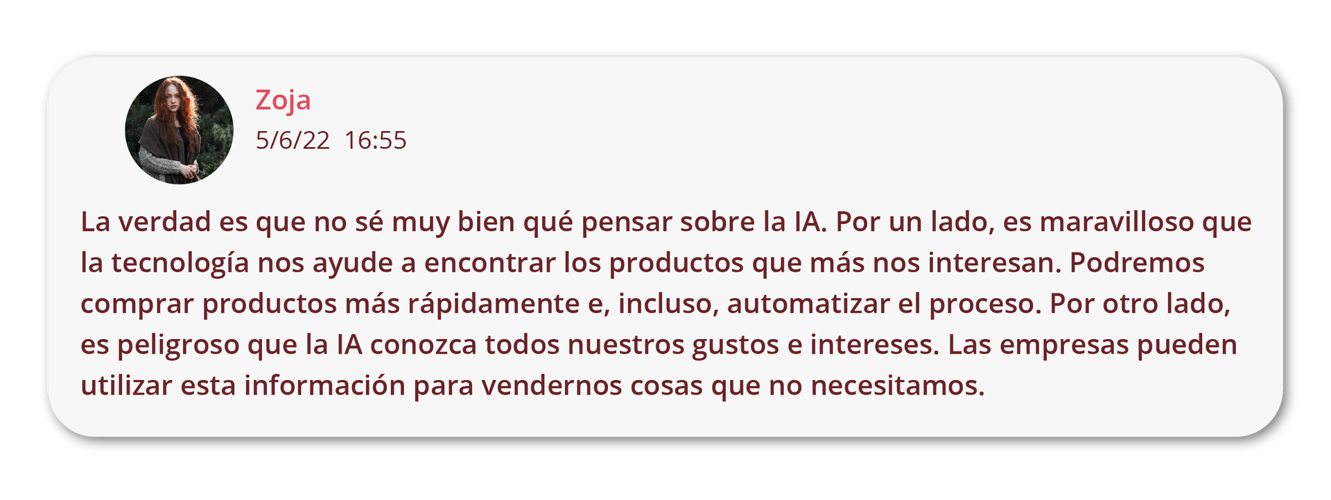 Grafika przedstawia komentarz z forum internetowego. Widoczna jest ikonka ze zdjęciem dziewczyny podpisanej jako Zoja oraz data i godzina. Treść komentarza: La verdad es que no sé muy bien qué pensar sobre la IA. Por un lado, es maravilloso que la tecnología nos ayude a encontrar los productos que más nos interesan. Podremos comprar productos más rápidamente e, incluso, automatizar el proceso. Por otro lado, es peligroso que la IA conozca todos nuestros gustos e intereses. Las empresas pueden utilizar esta información para vendernos cosas que no necesitamos.