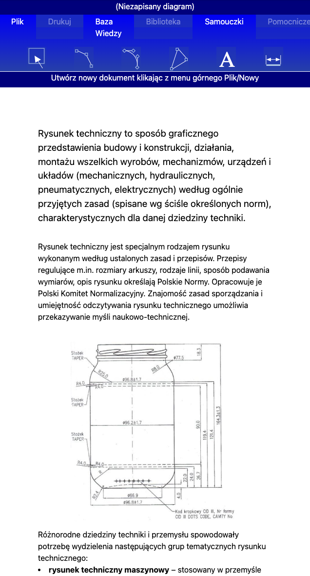 Ilustracja przedstawia stronę startową programu komputerowego. W menu programu znajdują się przyciski: plik, drukuj, baza wiedzy, biblioteka, samouczki, pomocnicze. Pod przyciskami polecenie symbolizowane znakiem kwadratu: Utwórz nowy dokument klikając z menu górnego Plik/Nowy. Obok przycisku Utwórz nowy dokument znajdują się kolejne ikony: ikona krzywej złożonej z dwóch linii prostych z oznaczonymi punktami; ikona krzywej narysowanej łukowatą linią z oznaczonymi punktami; ikona trójkąta, gdzie każdy z wierzchołków oznaczony jest punktem; ikona wielkiej litery A; ikona linii poziomej z dwoma strzałkami skierowanymi na zewnątrz wpisanej pomiędzy dwie pionowe linie. Pod menu znajduje się następujący opis: Rysunek techniczny to sposób graficznego przedstawienia budowy i konstrukcji, działania, montażu wszystkich wyrobów, mechanizmów, urządzeń i układów (mechanicznych, hydraulicznych, pneumatycznych, elektrycznych) według ogólnie przyjętych zasad (spisane ściśle określonych norm), charakterystycznych dla dziedziny techniki. Rysunek techniczny jest specjalnym rodzajem rysunku wykonanym według ustalonych zasad i przepisów. Przepisy regulujące między innymi rozmiary arkuszy, rodzaje linii, sposób podawania wymiarów, opis rysunku określają Polskie Normy. Opracowuje je Polski Komitet Normalizacyjny. Znajomość zasad sporządzania i umiejętność odczytywania rysunku technicznego umożliwia przekazywanie myśli naukowo‑technicznej. Pod tekstem znajduje się rysunek techniczny słoika z gwintem. Podane są następujące wymiary słoika: 1. Gwint – wysokość 18,3, średnica otworu 77,5. 2. Słoik posiada pod gwintem po obu stronach stożkowatą powierzchnię – stożek TAPER o wartości po każdej górnej stronie R25,0 i R4,0 w dolnej części stożka od prostej powierzchni bocznej i po prawej stronie R8,0 od zaokrąglonej powierzchni słowika do gwintu. 3. Pełna wysokość słoika id górnego rantu gwintu do podstawy wynosi 164,3 plus minus 1,3. 4. Średnica słoika poniżej stożka wynosi 96,8 plus minus 1,7. 5. Wysokość od górnego łuku zaokrąglenia do dna 121,4. 6. Wysokość nieco poniżej górnego łuku zaokrąglenia do dna 119,4. 7. Wysokość od prostych boków słoika (pod łukiem górnego zaokrąglenia) do dolnego zaokrąglenia 90,0. 8. Słoik posiada pod prostymi bokami łukowate zaokrąglenia po obu bokach o kształcie stożka TAPER, gdzie wielkość łuku górnego wynosi R4,0, i dolnego łuku R2,4. 8. Od prostych boków słoika w dolnej części przed dolnym stożkiem do dna 26,7. 9. Od lekkiego uwypuklenia poniżej prostych boków do dna 24,0. 10. Od początku górnego łuku dolnego stożka do podstawy 22.0. 11. Podstawa słoika ma średnicę 66,9. 12. Słoik w najszerszym miejscu ma średnicę 96,8 plus minus 1,7. Pod rysunkiem opis: Kod kropkowy CID trzy, numer formy CID trzy DOTS CODE, CAVITY No. Pod rysunkiem informacja: Różnorodne dziedziny techniki i przemysłu spowodowały potrzebę wydzielenia następujących grup tematycznych rysunku technicznego: rysunek techniczny maszynowy – stosowany w przemyśle ogólno‑maszynowym i gałęziach pokrewnych.