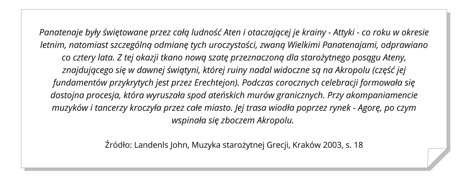 Ilustracja przedstawia białą kartkę z zagiętym prawym dolnym rogiem. Na kartce znajduje się zapisany czarną czcionką cytat z Landenls John, „Muzyka starożytnej Grecji”, Kraków 2003. Cytat brzmi: „Panatenaje były świętowane przez całą ludność Aten i otaczającej je krainy - Attyki - co roku w okresie letnim, natomiast szczególną odmianę tych uroczystości, zwaną Wielkimi Panatenajami, odprawiano co cztery lata. Z tej okazji tkano nową szatę przeznaczoną dla starożytnego posągu Ateny, znajdującego się w dawnej świątyni, której ruiny nadal widoczne są na Akropolu (część jej fundamentów przykrytych jest przez Erechtejon). Podczas corocznych celebracji formowała się dostojna procesja, która wyruszała spod ateńskich murów granicznych. Przy akompaniamencie muzyków i tancerzy kroczyła przez całe miasto. Jej trasa wiodła poprzez rynek - Agorę, po czym wspinała się zboczem Akropolu.” Źródło:  Landenls John , „Muzyka starożytnej Grecji”, Kraków 2003, s. 18