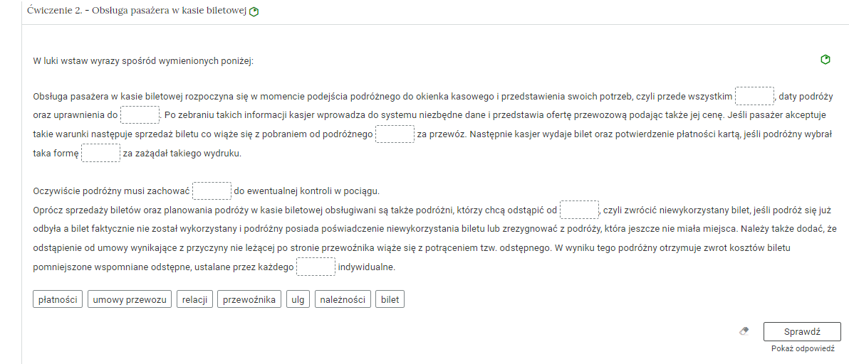 Wygląd przykładowego zadania. Składa się ono z nagłówka na pasku zakładki: Ćwiczenie 2 Obsługa pasażera w kasie biletowej
. Pod paskiem zakładki znajduje się ćwiczenie umieszczone w prostokątnym rozwijalnym polu. W tym przypadku jest to tekst z lukami do uzupełnienia. Widoczne jest polecenie, tekst z lukami. Poniżej znajdują się kafelki z proponowanymi pojęciami. Luk i propozycji  jest siedem. Poniżej znajdują się kolejno: ikona gumki do ścierania, po kliknięciu której usuwane są wprowadzone odpowiedzi, przycisk Sprawdź oraz przycisk Pokaż odpowiedź.