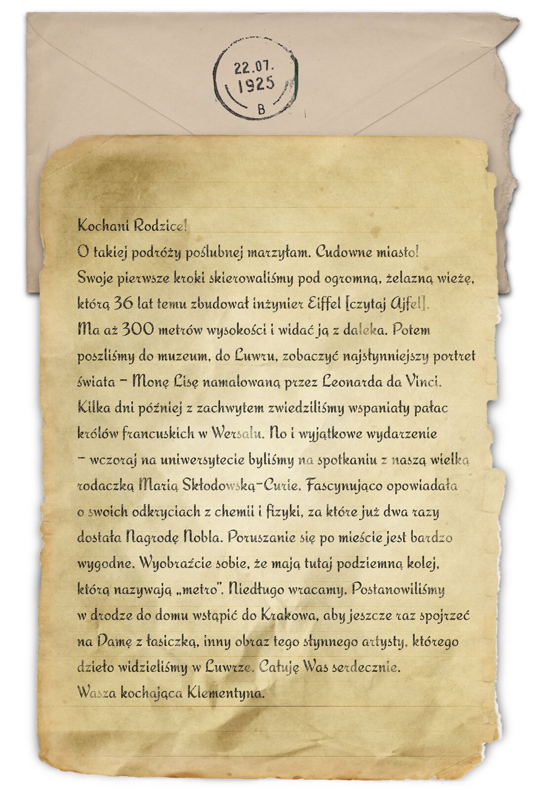Ilustracja przedstawia jedną stronę listu. Napis: Kochani rodzice! O takiej podróży poślubnej marzyłam. Cudowne miasto! Swoje pierwsze kroki skierowaliśmy pod ogromną, żelazną wieżę, którą 36 lat temu inżynier Eiffel [czyt.: ajfel]. Ma aż 300 metrów wysokości i widać ją z daleka. Potem poszliśmy do muzeum, do Luwru, zobaczyć najsłynniejszy portret świata – Monę Lisę namalowaną przez Leonarda da Vinci. Kilka dni później z zachwytem zwiedziliśmy wspaniały pałac królów francuskich w Wersalu. No i wyjątkowe wydarzenie – wczoraj na uniwersytecie byliśmy na spotkaniu z naszą wielką rodaczką Marią Skłodowską‑Curie. Fascynująco opowiadała o swoich odkryciach z chemii i fizyki, za które już dwa razy dostała Nagrodę Nobla. Poruszanie się po mieście jest bardzo wygodne. Wyobraźcie sobie, że mają tutaj podziemną kolej, którą nazywają „metro”. Niedługo wracamy. Postanowiliśmy w drodze do domu wstąpić do Krakowa, aby jeszcze raz spojrzeć na Damę z łasiczką, inny obraz tego słynnego artysty, którego dzieło widzieliśmy w Luwrze. Całuję Was serdecznie. Wasza kochająca Klementyna. List leży na kopercie z pieczątką z datą 22.07.1925.