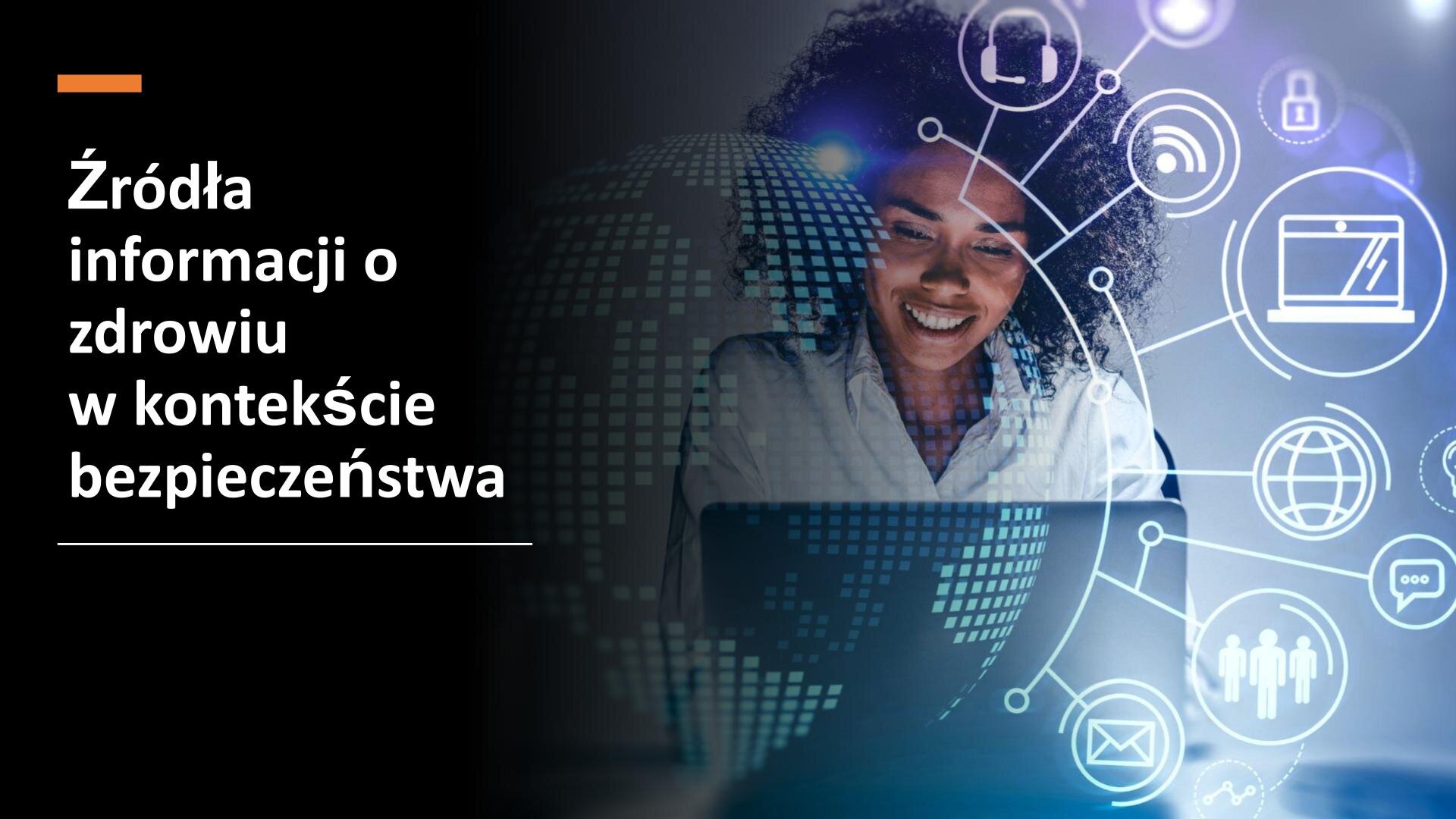 Slajd przedzielony na dwie części. Z lewej strony, na czarnym tle, biały napis: „Źródła informacji o zdrowiu w kontekście bezpieczeństwa”. Z prawej strony slajdu zdjęcie kobiety siedzącej przed laptopem. Wokół niej białe rysunki w kołach przedstawiające: słuchawki z mikrofonem, sieć wifi, laptop, kłódkę, ziemię, dymek rozmowy, trzech ludzi, zamkniętą kopertę.