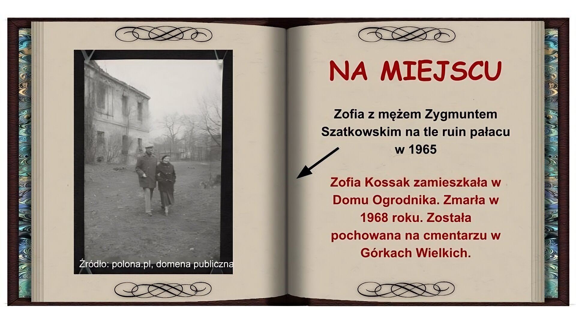 Tło w formie otwartej książki. Na lewej stronie czarnobiałe zdjęcie przedstawiające starszą parę przechadzającą się pod rękę ruinami domu. Mężczyzna po lewej stronie ubrany w ciemny płaszcz, spodnie i beret. Po prawej stronie kobieta w ciemnym płaszczu, długiej spódnicy, berecie. Na prawej stronie na górze czerwony napis: Na miejscu. Niżej czarny napis: Zofia z mężem Zygmuntem Szatkowskim na tle ruin pałacu w 1965 i strzałka wskazująca na zdjęcie. Niżej czerwony napis: Zofia Kossak zamieszkała w Domu Ogrodnika. Zmarła w 1968 roku. Została pochowana na cmentarzu w Górkach Wielkich.