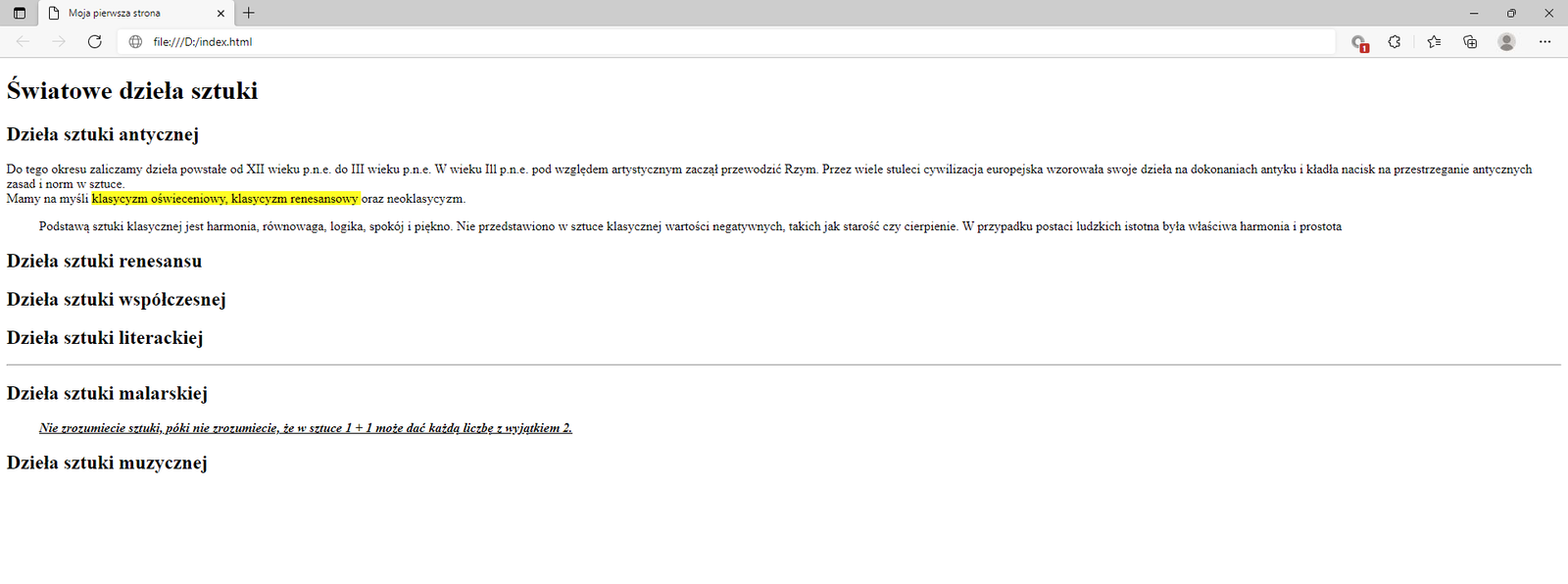 Ilustracja przedstawia widok tworzonej strony internetowej w przeglądarce Microsoft Edge z zastosowanym znacznikiem mark.W górnej części przeglądarki na karcie zakładki znajduje się tytuł: Moja pierwsza strona. Poniżej na pasku adresu widoczny jest adres strony. Pod paskiem adresu znajduje się strona internetowa. Na górze strony znajduje się nagłówek pierwszego poziomu z tekstem: Światowe dzieła sztuki. Poniżej widać napis: Dzieła sztuki antycznej sporządzony nagłówkiem drugiego poziomu. Poniżej znajduje się akapit tekstowy z zastosowanymi znacznikami preformatowania, line break oraz mark. Teks: klasyczny oświeceniowy, klasyczny renesansowy oraz neoklasyczny jest zaznaczony na żółto.Pod akapitem znajduje się pięć kolejnych nagłówków drugiego poziomu. Nagłówki w kolejności: dzieła sztuki renesansu, dzieła sztuki współczesnej, dzieła sztuki literackiej, dzieła sztuki malarskiej, dzieła sztuki muzycznej. Poniżej tekstu nagłówka: Dzieła sztuki malarskiej umieszczony jest cytat. Cytat brzmi: Nie zrozumiecie sztuki, póki nie zrozumiecie, że w sztuce 1 + 1 może dać każdą liczbę z wyjątkiem 2. Tekst jest napisany kursywą i podkreślony.