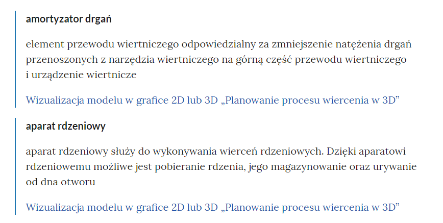 Na zdjęciu widoczne  jest przykładowe pojęcie w słowniku.Na górze zdjęcia znajduje się nazwa pojęcia przykładowo: amortyzator drgań. Pod nazwą znajduje się właściwa definicja. Przykładowo: element przewodu wiertniczego odpowiedzialny za zmniejszenie natężenia drgań przenoszonych z narzędzia wiertniczego na górną część przewodu wiertniczego i urządzenie wiertnicze.Pod pojęciem umieszczony jest odnośnik do materiału w którym występuje pojęcie. Przykładowo: wizualizacja modelu w grafice dwa de lub trzy de, planowanie procesu wiercenia w trzy de.Analogiczna budowa jest dla pojęcia widocznego w dolnej części zdjęcia. Pojęcie to dotyczy: aparatu rdzeniowego.