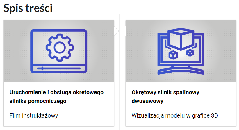 Grafika przedstawia dwa kafelki ze spisu treści. Są umiejscowione obok siebie. Mają prostokątny kształt. Górna część kafelka to szara grafika z symbolem danego multimedium. Dolna część to tytuł i nazwa multimedium. Kafelek po lewej przedstawia prostą grafikę ekranu odtwarzania filmu z narysowanym na nim kołem zębatym. Obrazek składa się tylko z niebieskich linii. Podpis tego multimedium brzmi: uruchomienie i obsługa okrętowego silnika pomocniczego, film instruktażowy. Kafelek po prawej przedstawia prostą grafikę z monitorem komputera, na którym wyświetlają się sześciany. Obrazek składa się tylko z niebieskich linii. Podpis tego multimedium brzmi: okrętowy silnik spalinowy dwusuwowy, wizualizacja modelu w grafice trzy de.