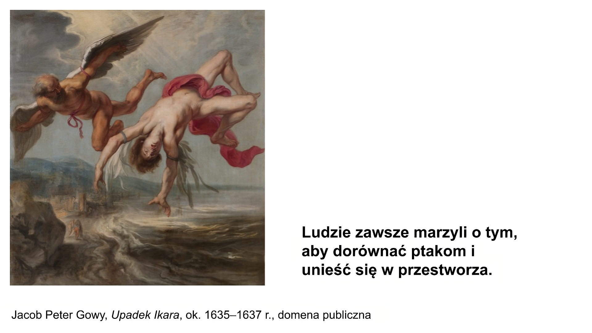 Biały slajd. Z lewej strony obraz przedstawiający dwóch nagich mężczyzn. Obaj mają skrzydła przywiązane do ramion. Skrzydła młodszego mężczyzny rozpadają się, a on spada w dół. Ma przestraszoną minę. Starszy mężczyzna leci obok niego i patrzy w jego kierunku. W tle morze, miasto zbudowane nad nim oraz góry. Pod obrazem podpis: „Jacob Peter Gowy, Upadek Ikara, około 1635‑1637 roku, domena publiczna”. W prawym dolnym rogu slajdu tekst: „Ludzie zawsze marzyli o tym, aby dorównać ptakom i unieść się w przestworza”.
