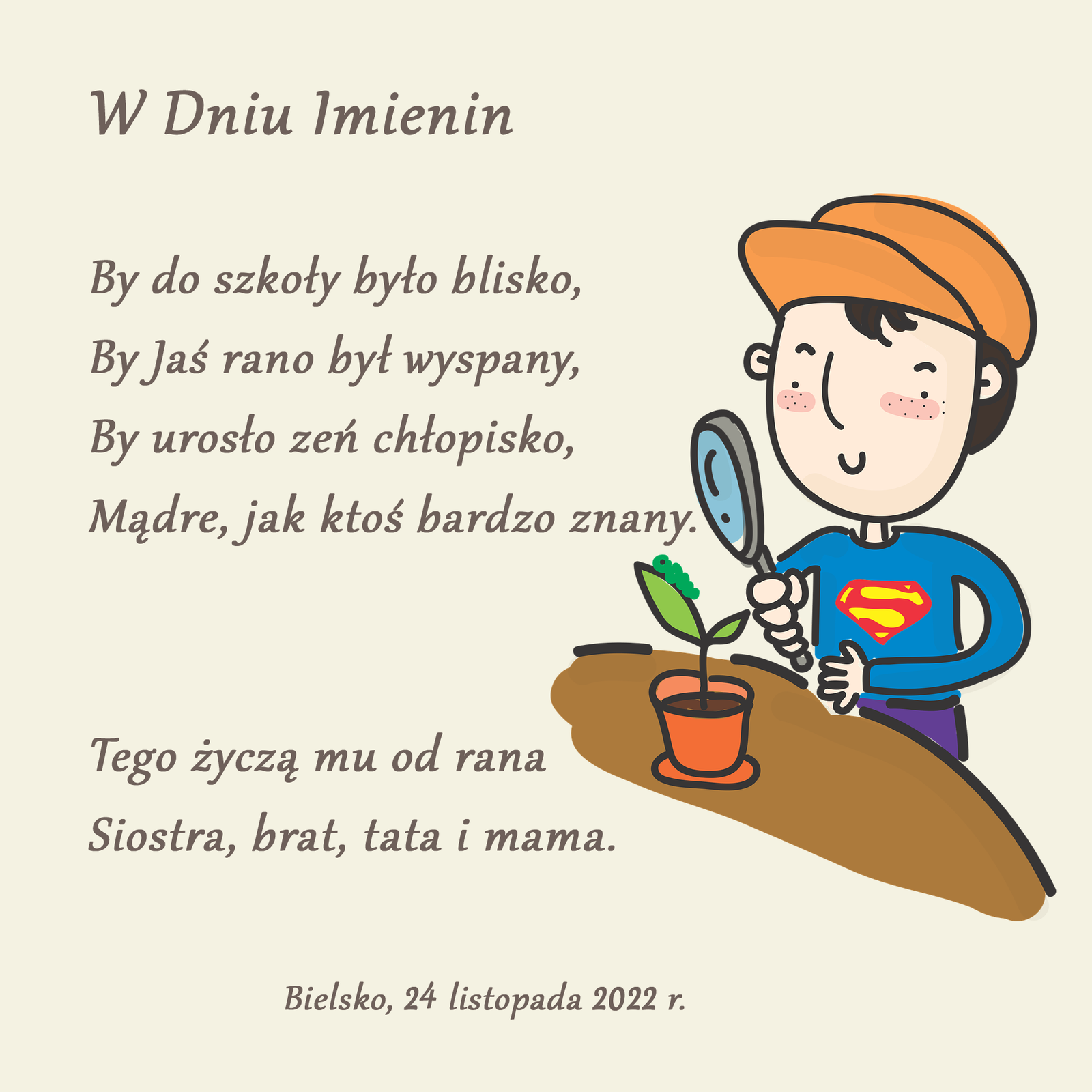 Grafika przedstawiająca po lewej stronie treść życzeń. Po prawej stronie znajduje się chłopiec, który trzyma w ręku lupę i przygląda się przez nią kwiatkowi w doniczce. Treść życzeń: W dniu Imienin. By do szkoły było blisko, By Jaś rano był wyspany, By urosło zeń chłopisko, Mądre jak ktoś bardzo znany. Tego życzą mu od rana siostra brat tata i mama. Bielsko, 24 listopada 2022 r.