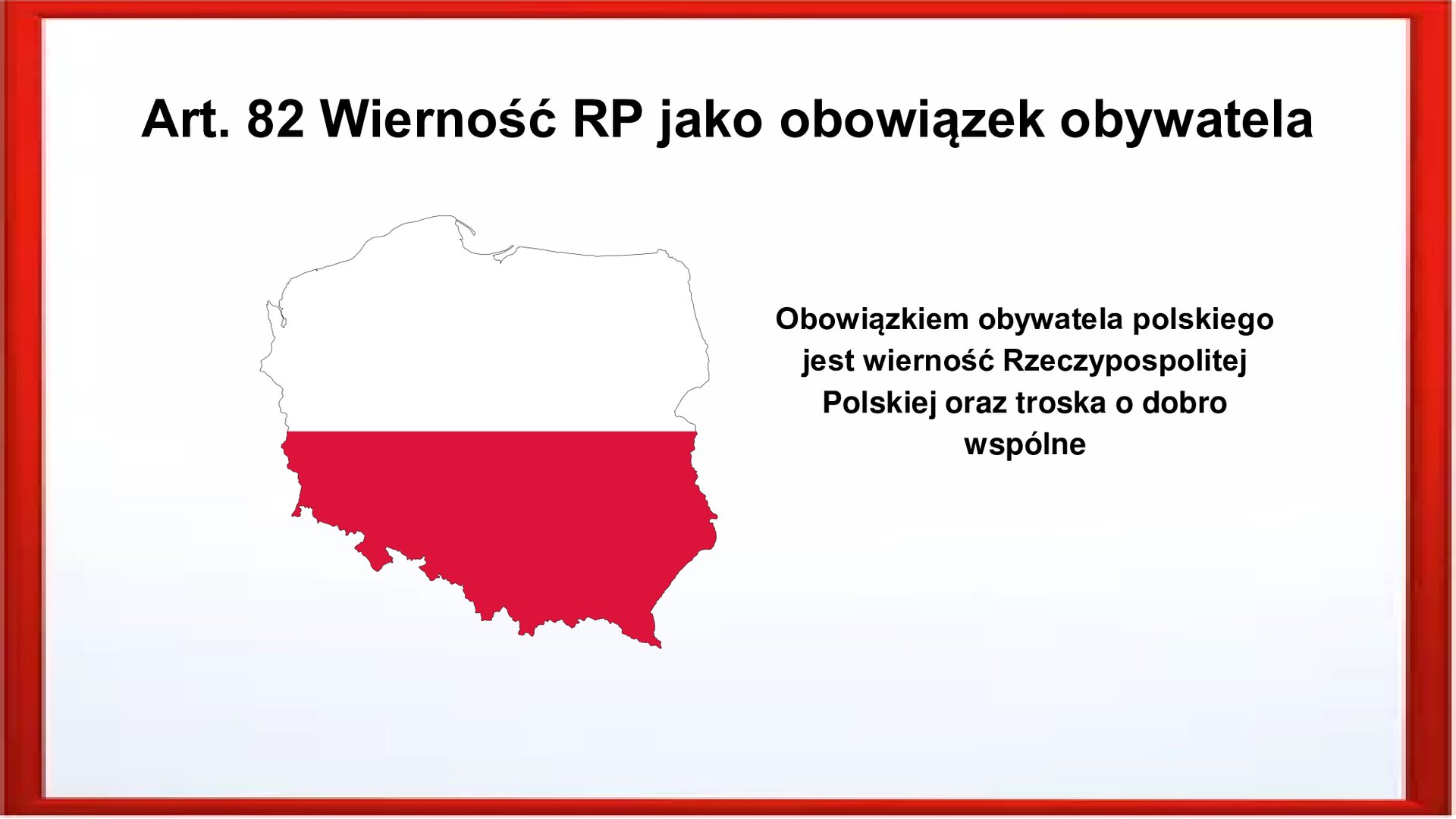 Slajd otoczony jest czerwoną ramką. Wewnątrz znajduje się napis tytułowy: Art. 82 Wierność RP jako obowiązek obywatela. Po lewej stronie zamieszczone są kontury Polski a w nich kolory flagi Polski: na górze biel, na dole czerwień. Po prawej stronie jest zamieszczony tekst:  Obowiązkiem obywatela polskiego jest wierność Rzeczypospolitej Polskiej oraz troska o dobro wspólne.