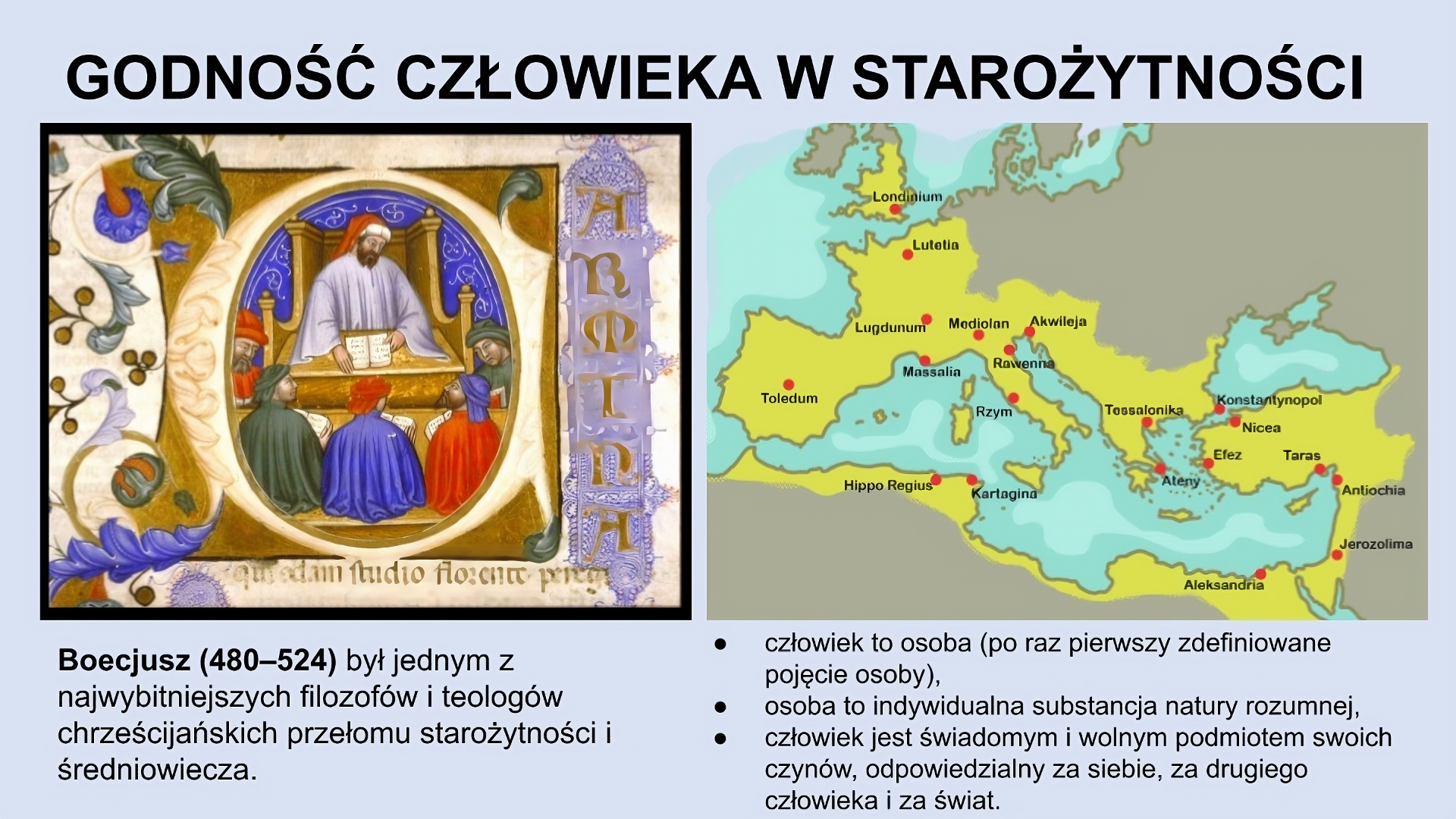 U góry slajdu napis: Godność człowieka w starożytności. Po lewej obraz ze zdobieniami po bokach. Na środku mężczyzna w luźnej białej szacie, w czerwonej czapce z białą obwódką, siedzący na bardzo dużym krześle z podłokietnikami i z blatem, na którym leży otwarta książka. Mężczyzna trzyma ją w rękach. Przed nim, przy stole, siedzi pięciu mężczyzn w luźnych pelerynach i dużych czapkach. Pod obrazem tekst: Boecjusz (480‑524) był jednym z najwybitniejszych filozofów i teologów chrześcijańskich przełomu starożytności i średniowiecza. Po prawej stronie slajdu mapa z zaznaczonymi na żółto terenami wokół Morza Śródziemnego oraz częścią Wielkiej Brytanii (zaznaczono m.in. tereny należące obecnie do Hiszpanii, Francji, Włoch, Chorwacji, Grecji, Bułgarii, Turcji, Syrii oraz północne wybrzeże Afryki). Pod mapą tekst: człowiek to osoba (po raz pierwszy zdefiniowane pojęcie osoby); osoba to indywidualna substancja natury rozumnej; człowiek jest świadomym i wolnym podmiotem swoich czynów, odpowiedzialny za siebie, za drugiego człowieka i za świat.