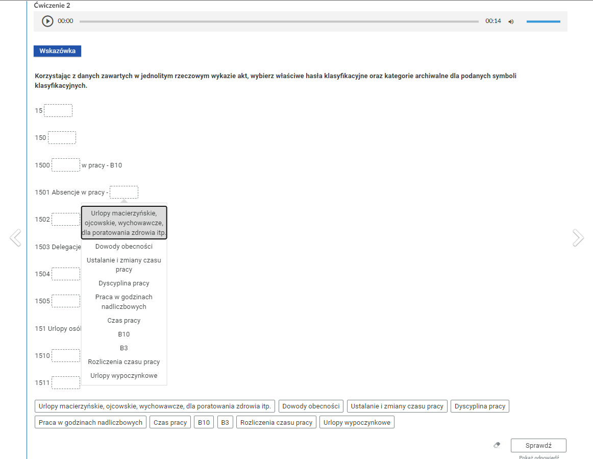 Grafika przedstawia przykładowe ćwiczenie polegające na wypełnianiu pustych pól. W górnej części nagłówek: “Ćwiczenie drugie”. Pod nagłówkiem odtwarzacz audio. Z lewej strony znajduje się ikona trójkąta wpisanego w koło. - Służy do włączenia nagrania. Obok znajduje się informacja o czasie odtworzonego fragmentu - zero minut i zero sekund. Obok jest pasek, dzięki któremu można zaznaczyć konkretny moment nagrania do otworzenia. Po prawej stronie paska znajduje się informacja o całkowitej długości nagrania - czternaście sekund. W prawej części odtwarzacza znajduje się ikona głośnika służąca do wyłączenia lub włączenia dźwięku oraz pasek, na którym można ustawić odpowiedni poziom głośności. Poniżej prostokątna ramka z napisem “Wskazówka”. Pod wskazówką polecenie: “Korzystając z danych zawartych w jednolitym rzeczowym wykazie akt, wybierz właściwe hasła klasyfikacyjne oraz kategorie archiwalne dla podanych symboli klasyfikacyjnych”. Poniżej w kolejnych wierszach puste pola do wypełnienia. Pod jednym z pól wyświetla się ramka z odpowiedziami do wyboru: “Urlopy macierzyńskie, ojcowskie, wychowawcze, dla poratowania zdrowia i tym podobne. Dowody obecności. Ustalanie i zmiany czasu pracy. Dyscyplina pracy. Praca w godzinach nadliczbowych. Czas pracy. B 10. B 3. Rozliczenia czasu pracy. Urlopy wypoczynkowe”. W dolnej części ramki z tymi samymi odpowiedziami. W prawym dolnym rogu znajduje się ramka z tekstem "Sprawdź". Po lewej stronie obok ramki jest szaro‑biała gumka do usuwania odpowiedzi. Poniżej tekst: "Pokaż odpowiedź". 