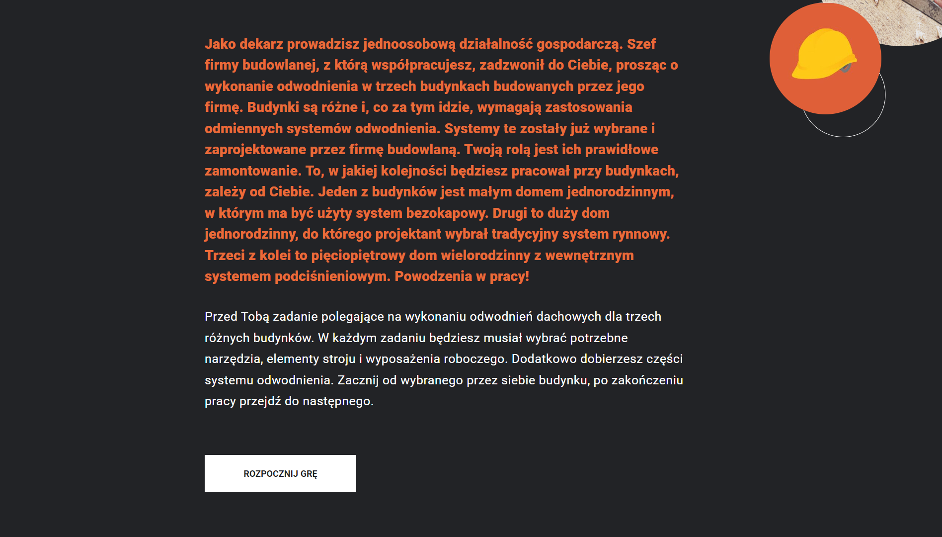 Grafika przedstawia przykładowy wygląd opisu i przycisku rozpoczęcia gry przy pierwszym podejściu. Na czarnym tle umieszczono opis sytuacji gry: „Jako dekarz prowadzisz jednoosobową działalność gospodarczą. Szef firmy budowlanej, z którą współpracujesz, zadzwonił do Ciebie, prosząc o wykonanie odwodnienia w trzech budynkach budowanych przez jego firmę. Budynki są różne i, co za tym idzie, wymagają zastosowania odmiennych systemów odwodnienia. Systemy te zostały już wybrane i zaprojektowane przez firmę budowlaną. Twoją rolą jest ich prawidłowe zamontowanie. To, w jakiej kolejności będziesz pracował przy budynkach, zależy od Ciebie. Jeden z budynków jest małym domem jednorodzinnym, w którym ma być użyty system bezokapowy. Drugi to duży dom jednorodzinny, do którego projektant wybrał tradycyjny system rynnowy. Trzeci z kolei to pięciopiętrowy dom wielorodzinny z wewnętrznym systemem podciśnieniowym. Powodzenia w pracy! Przed Tobą zadanie polegające na wykonaniu odwodnień dachowych dla trzech różnych budynków. W każdym zadaniu będziesz musiał wybrać potrzebne narzędzia, elementy stroju i wyposażenia roboczego. Dodatkowo dobierzesz i połączysz części systemu odwodnienia. Zacznij od wybranego przez siebie budynku, po zakończeniu pracy przejdź do następnego”.
Pod tekstem znajduje się biały przycisk z czarnym napisem: „Rozpocznij grę”. W prawym górnym rogu ekranu znajduje się grafika przedstawiająca żółty kask ochronny w pomarańczowym kółku.
