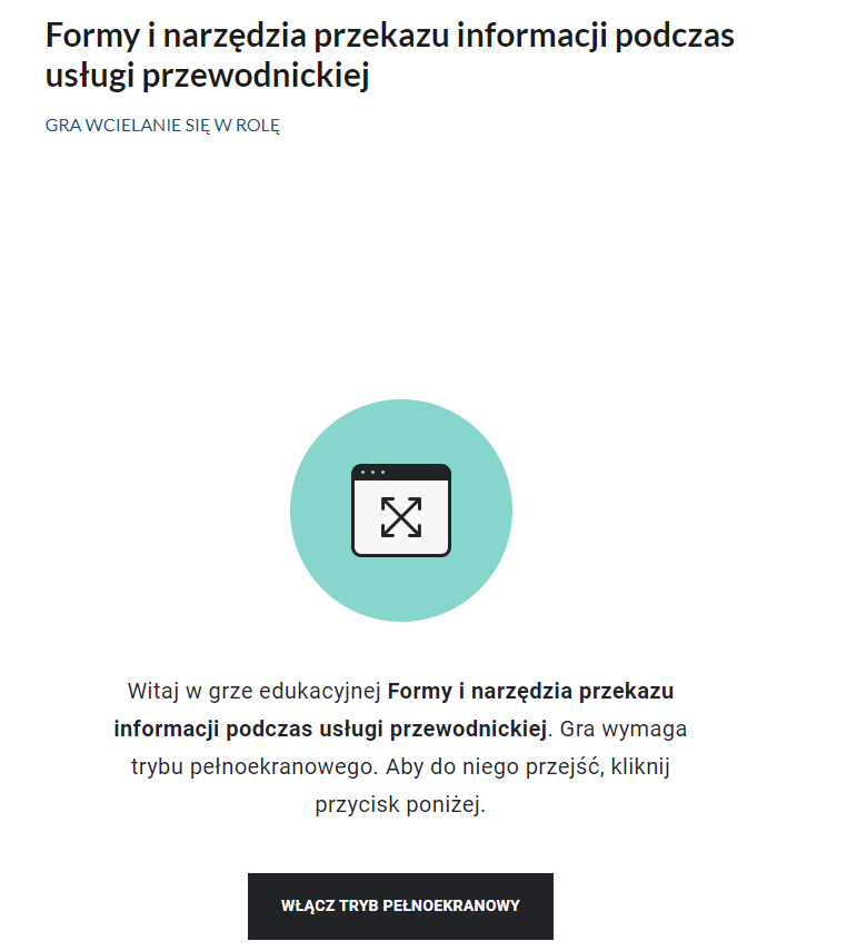 Grafika przedstawia widok ekranu gry ,,wcielanie się w rolę''. U góry widoczny jest tytuł gry Formy i narzędzia przekazu informacji podczas usługi przewodnickiej. Poniżej znajduje się jasnozielone koło, w które wpisany jest biały prostokąt z czarnymi krawędziami, w tym górną krawędzią pogrubioną. W kwadrat wpisany jest x, na wszystkich czterech końcach zakończony strzałkami. Poniżej znajduje się treść powitalna gry oraz czarny prostokąt z napisem włącz tryb pełnoekranowy.
