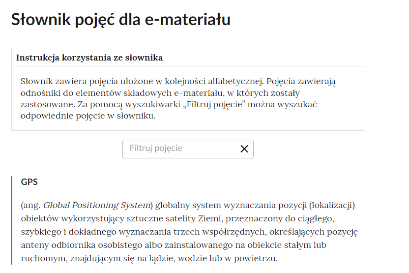 Grafika przedstawiająca fragment słownika z częścią umożliwiającą filtrację pojęć. Na samej górze umieszczona jest instrukcja korzystania ze słownika. Zawarta jest w niej następująca informacja: „Słownik zawiera pojęcia ułożone w kolejności alfabetycznej. Pojęcia zawierają odnośniki do elementów składowych e‑materiału, w których zostały zastosowane. Za pomocą wyszukiwarki „Filtruj pojęcie” można wyszukać odpowiednie pojęcie w słowniku”. Pod instrukcją korzystania ze słownika umieszczone zostało pole w kształcie prostokąta. Wewnątrz znajduje się napis: Filtruj pojęcie oraz umieszczony z boku przycisk w kształcie krzyżyka. Poniżej znajduje się definicja hasła GPS.