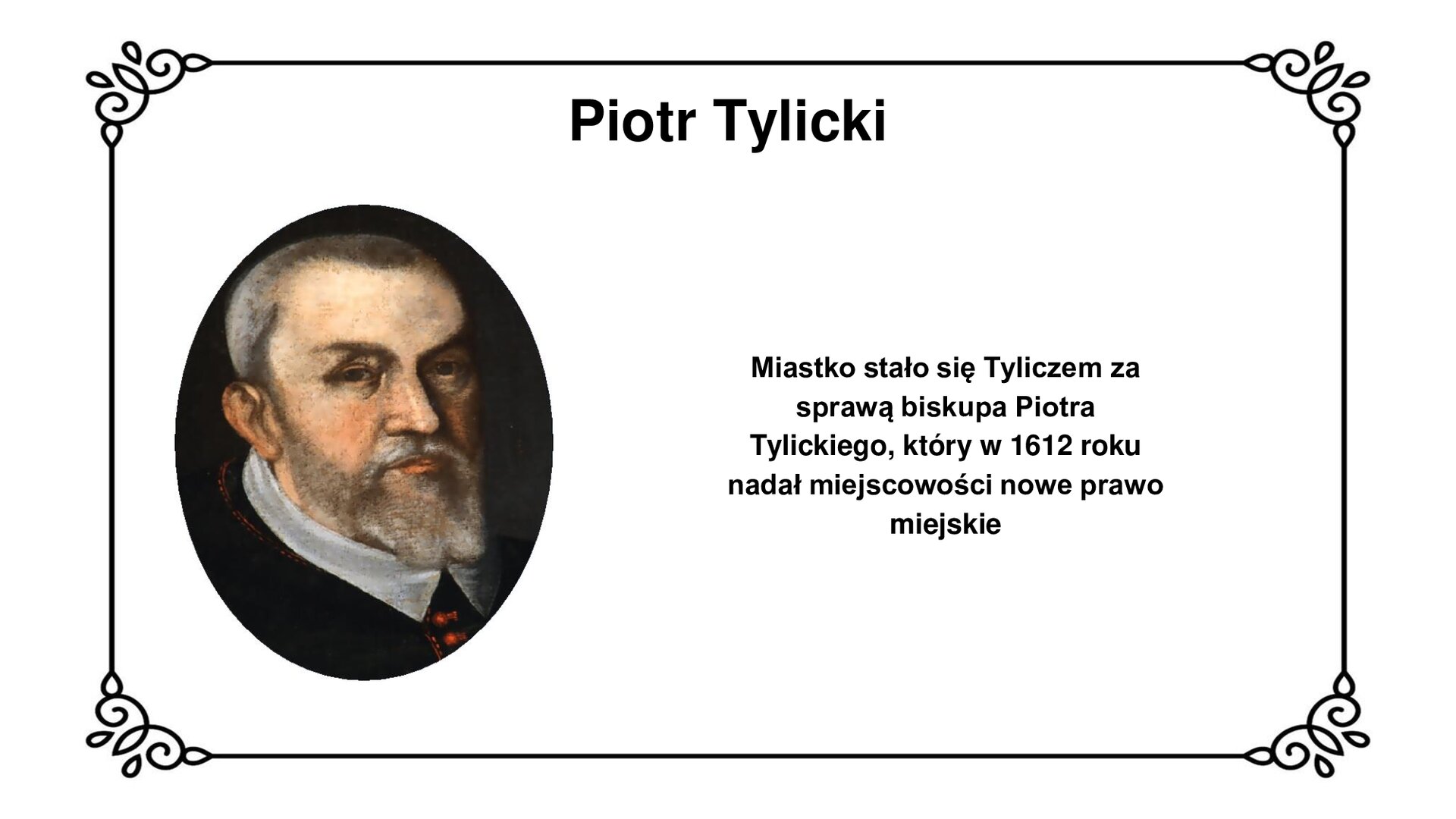 Slajd w ozdobnej ramce. Zawiera napis tytułowy: Piotr Tylicki. Ilustracja przedstawia owalny obraz z wizerunkiem Piotra Tylickiego. Jest to głowa mężczyzny w średnim wieku, łysiejącego, z siwymi włosami nad prawym uchem, brodą i wąsem. Patrzy na wprost widza brązowymi oczami. Pod szyją widoczny biały kołnierz z trójkątnym wcięciem, wystający z kołnierza płaszcza przeplatanego czerwoną nicią i czerwonymi guzikami na wysokości mostka. Napis obok ilustracji: Miastko stało się Tyliczem za sprawą biskupa Piotra Tylickiego, który w 1612 roku nadał miejscowości nowe prawo miejskie