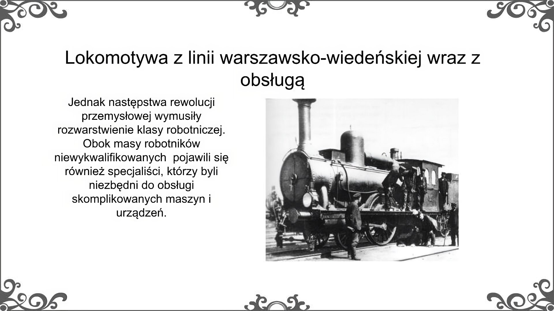 Slajd jest zatytułowany: Lokomotywa z linii warszawsko - wiedeńskiej wraz z obsługą. Po lewej stronie slajdu znajduje się napis, a po prawej ilustracja. Zdjęcie przedstawia lokomotywę parową z tendrem. Stoi na niej 4 mężczyzn z obsługującej ją załogi. Obok niej stoi trzech mężczyzn robiących przegląd kół. Napis: Jednak następstwa rewolucji przemysłowej wymusiły rozwarstwienie klasy robotniczej. Obok masy robotników niewykwalifikowanych  pojawili się również specjaliści, którzy byli niezbędni do obsługi skomplikowanych maszyn i urządzeń. 