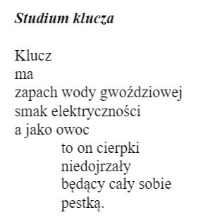 Miron Białoszewski Ballada o zejściu do sklepu Wers 1: Klucz  Wers 2: ma  Wers 3: zapach wody gwoździowej  Wers 4: smak elektryczności  Wers 5: a jako owoc  Wers 6: to on cierpki  Wers 7: niedojrzały  Wers 8: będący cały w sobie  Wers 9: pestką. Wersy 6, 7, 8 i 9 mają tekst przesunięty znacznie w prawo w stosunku do wersów 1-5.