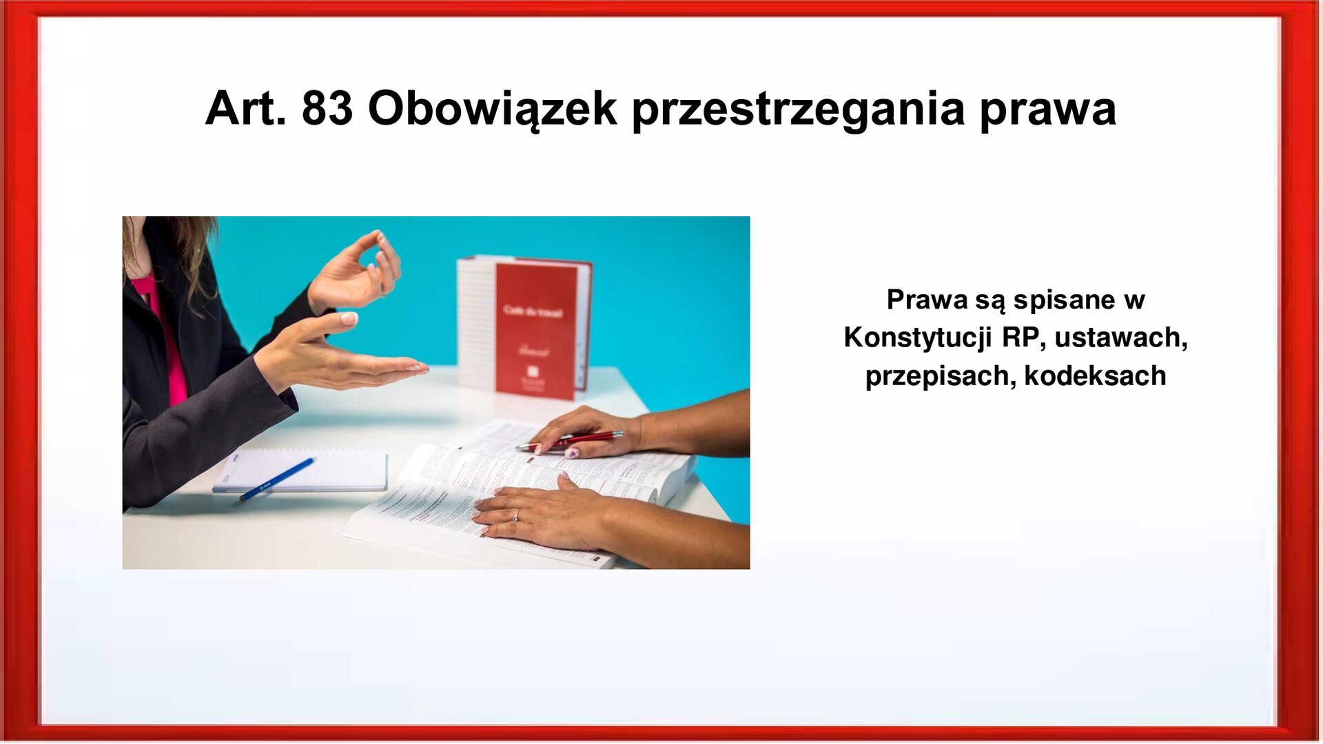 Slajd otoczony jest czerwoną ramką. Wewnątrz znajduje się napis tytułowy: Art. 83 Obowiązek przestrzegania prawa. Widoczny jest biały blat biurka. Na nim znajduje się książka w czerwonej okładce. Widoczne są dłonie dwóch osób siedzących na przeciwko siebie. Przy jednej osobie, na biurku leży notatnik z długopisem. Dłonie drugiej osoby leżą na otwarte książce. Po prawej stronie jest zamieszczony tekst: Prawa są spisane w Konstytucji RP, ustawach, przepisach, kodeksach.