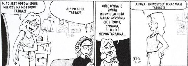 Ilustracja składa się z trzech rysunków. Na pierwszym rysunku widać pokój z wiszącymi plakatami na ścianie i  szafką, na której znajduje się lampka. W pokoju znajdują się dwie kobiety. Kobieta po lewej stronie stoi, pokazuje lewą dłonią na prawą rękę i wypowiada słowa: O, to jest odpowiednie miejsce na mój tatuaż. Kobieta po prawej stronie siedzi i zadaje pytanie: A po co ci tatuaż? Na drugim rysunku, na czarnym tle znajduje się kobieta, która na pierwszym rysunku stała i wypowiada słowa: Chcę wyrazić swoją indywidualność. Tatuaż wyróżnia cię z tłumu, sprawia że jesteś niepowtarzalna. Na trzecim rysunku ta sama kobieta co na pierwszym i drugim rysunku stoi na białym tle i wypowiada słowa: A poza tym wszyscy teraz mają tatuaże!
