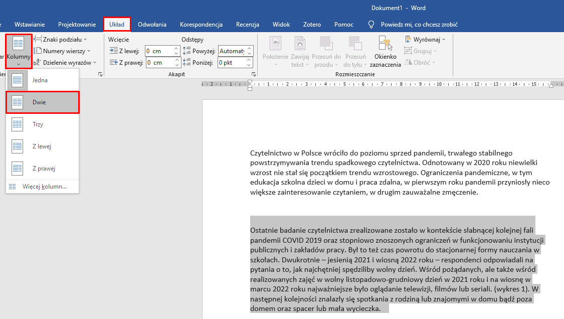 Ilustracja przestawia przykładowy dokument w programie  Microsoft Word . W pasku widoczne są zakładki: Wstawianie, Projektowanie i Układ, Odwołania, Korespondencja, Recenzja, Widok, Zotero, Pomoc oraz Powiedz mi, co chcesz zrobić. Zakładka Układ jest rozwinięta, w znajduje się w czerwonej ramce, tak samo jak umieszczona poniżej zakładka Kolumny. Kolejno zakładka Kolumny jest rozwinięta, widać pionową, długą listę z opcjami wyboru: Jedna, Dwie, Trzy, Z lewej, Z prawej, Więcej kolumn. W czerwonej ramce znajduje się zaznaczona pozycja: Dwie. Tekst dokumentu podzielony jest na dwa akapity. Drugi akapit tekstu jest zaznaczony kolorem szarym.