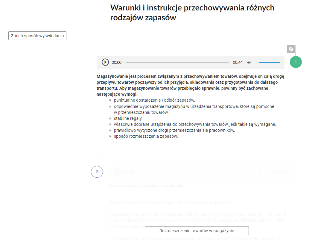 Grafika przedstawia widok na fragment pionowej osi. W górnej części nagłówek: “Warunki i instrukcje przechowywania różnych rodzajów zapasów”. Pod nagłówkiem, po lewej stronie prostokątna ramka z tekstem: “Zmień sposób wyświetlania”. Poniżej pierwsza zakładka z odkrytą treścią. W jej górnej części znajduje się prostokątny odtwarzacz z nagraniem opisu magazynowania. Z lewej strony odtwarzacza jest ikona trójkąta wpisanego w koło. - Służy do włączenia nagrania. Obok znajduje się informacja o czasie odtworzonego fragmentu - zero minut i zero sekund. Obok jest pasek, dzięki któremu można zaznaczyć konkretny moment nagrania do otworzenia. Po prawej stronie paska znajduje się informacja o całkowitej długości nagrania - czterdzieści cztery sekundy. W prawej części odtwarzacza znajduje się ikona głośnika służąca do wyłączenia/włączenia dźwięku oraz pasek, na którym można ustawić odpowiedni poziom głośności. Poniżej treść: “Magazynowanie jest procesem związanym z przechowywaniem towarów, obejmuje on całą drogę przepływu towarów począwszy od ich przyjęcia, składowania oraz przygotowania do dalszego transportu. Aby magazynowanie towarów przebiegało sprawnie, powinny być zachowane następujące wymogi: punktualne dostarczenie i odbiór zapasów, odpowiednie wyposażenie magazynu w urządzenia transportowe, które są pomocne w przemieszczaniu towarów, stabilne regały, właściwie dobrane urządzenia do przechowywania towarów, jeśli takie są wymagane, prawidłowo wytyczone drogi przemieszczania się pracowników, sposób rozmieszczenia zapasów”. Poniżej druga zakładka z ukrytą treścią i z prostokątnym przyciskiem “Rozmieszczenie towarów w magazynie”.