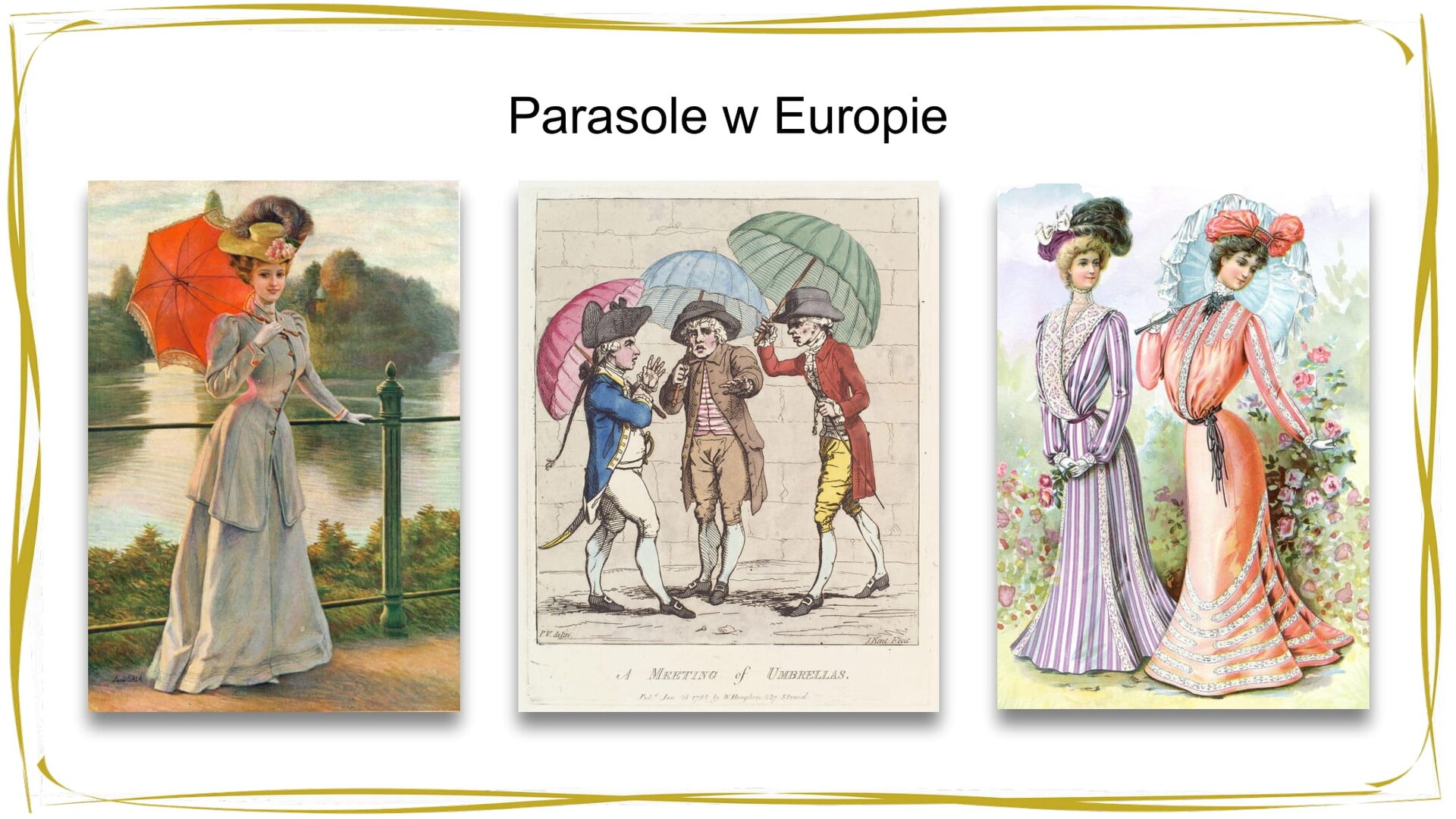 Kliknij, aby powiekszyć. W nagłówku widnieje napis: Parasole w Europie. Poniżej znajdują się trzy grafiki przedstawiające postacie z parasolami, wszystkie ubrane są w eleganckie stroje z XVIII i XIX wieku. Grafika 1. (od lewej strony): kobieta w długiej, błękitnej sukni i kapeluszu stoi oparta o barierkę, w dłoni trzyma otwarty czerwony parasol, za nią widać zielone drzewa i jezioro; grafika 2. (w centrum): trzej mężczyźni w różnokolorowych strojach, białych perukach z lokami, czarnych kapeluszach, krótkich spodniach, białych pończochach i czarnych trzewikach rozmawiają na ulicy. Każdy z nich trzyma nad głową kolorowy parasol, mężczyzna po lewej stronie - różowy, mężczyzna w centrum - niebieski, a po prawej - zielony; grafika 3. (po prawej stronie): dwie kobiety w długich, kolorowych, ozdobionych koronką sukniach i kapeluszach spaceruje w ogrodzie, kobieta po prawej stronie na ramieniu opiera koronkową parasolkę.