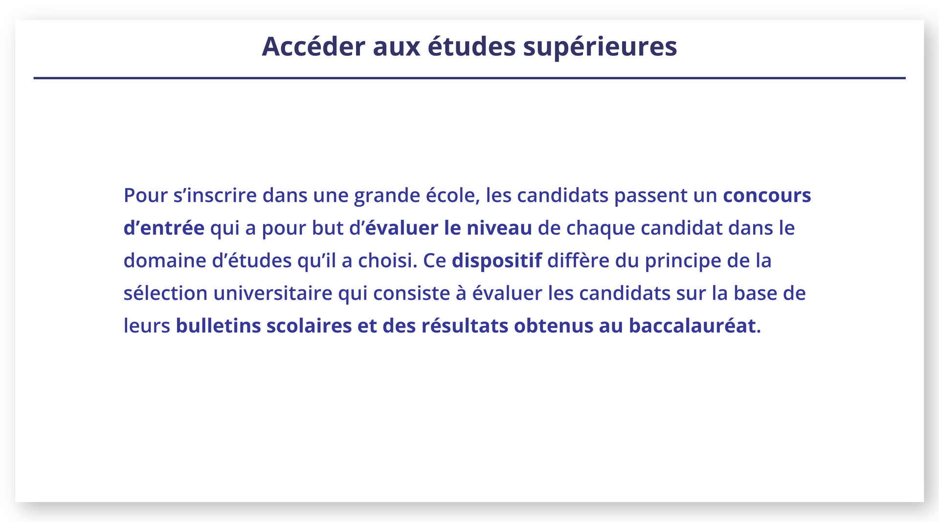 Ilustracja zatytułowana Accéder aux études supérieures zawiera poniższy tekst: Pour s'inscrire dans une grande école, les candidats passent un concours d'entrée qui a pour but d'évaluer le niveau de chaque candidat dans le domaine d'études qu'il a choisi. Ce dispositif diffère du principe de la sélection universitaire qui consiste à évaluer les candidats sur la base de leurs bulletins scolaires et des résultats obtenus au baccalauréat.