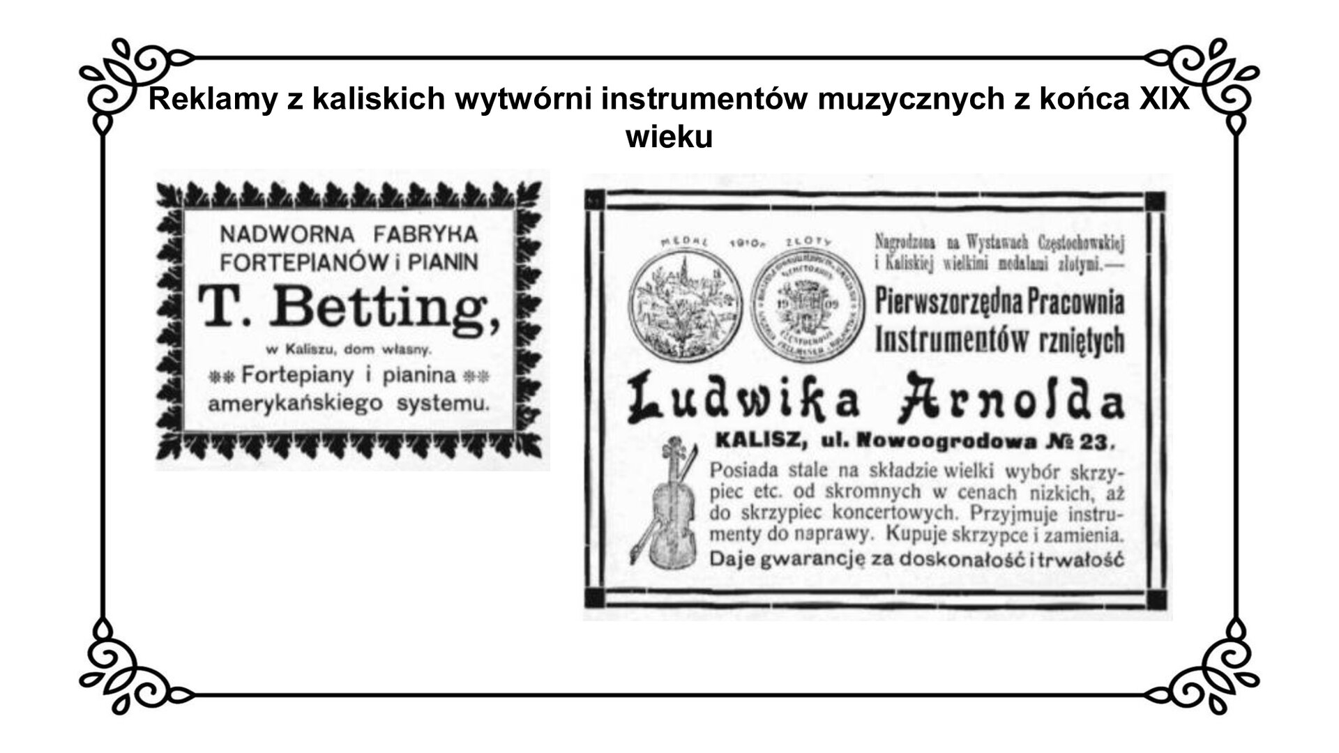 Slajd przedstawia dwie reklamy z kaliskich wytwórni instrumentów, muzycznych z końca dziewiętnastego wieku. Z lewej mniejsza, czarno biała plansza, obramowana roślinnym ornamentem. W środku czarne napisy na białym tle: Nadworna fabryka fortepianów i pianin, T.  Betting, w Kaliszu, dom własny. Fortepiany i pianina amerykańskiego systemu. Z prawej strony większa reklama. U góry po prawej stronie, czarno białe grafiki dwóch okrągłych medali; obok napis: Pierwszorzędna pracownia instrumentów rzniętych. Poniżej duży napis: Ludwika Arnolda. Poniżej: Kalisz, ulica Nowoogrodowa numer 23. Posiada stale na składzie wielki wybór skrzypiec etc. od skromnych w cenach nizkich, aż do skrzypiec koncertowych. Przyjmuje instrumenty do naprawy. Kupuje skrzypce i zamienia. Daje gwarancję za doskonałość i trwałość. Po lewej stronie grafika skrzypiec. 
