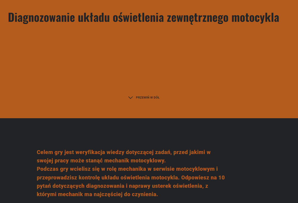 Grafika przedstawia ekran startowy gry o tytule diagnozowanie układu oświetlenia zewnętrznego motocykla. Tytuł znajduje się na pomarańczowej planszy, poniżej przycisk PRZEWIŃ W DÓŁ wraz ze strzałką. Na czarnej planszy znajduje się opis gry:
Celem gry jest weryfikacja wiedzy dotyczącej zadań, przed jakimi w swojej pracy może stanąć mechanik motocyklowy.
Podczas gry wcielisz się w rolę mechanika w serwisie motocyklowym i przeprowadzisz kontrolę układu oświetlenia motocykla. Odpowiesz na 10 pytań dotyczących diagnozowania i naprawy usterek oświetlenia, z którymi mechanik ma najczęściej do czynienia.