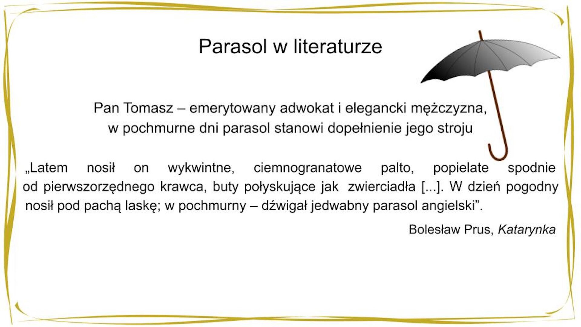 W nagłówku widnieje napis: Parasol w literaturze. Po prawej stronie znajduje się grafika przedstawiająca czarny, otwarty parasol. Poniżej widnieje tekst: Pan Tomasz – emerytowany adwokat i elegancki mężczyzna, w pochmurne dni parasol stanowi dopełnienie jego stroju. Poniżej znajduje się cytat: "Latem nosił on wykwintne, ciemnogranatowe palto, popielate spodnie od pierwszorzędnego krawca, buty połyskujące jak zwierciadła — i — nieco wyszarzany cylinder. […] W dzień pogodny nosił pod pachą laskę; w pochmurny — dźwigał jedwabny parasol angielski". Bolesław Prus, „Katarynka"