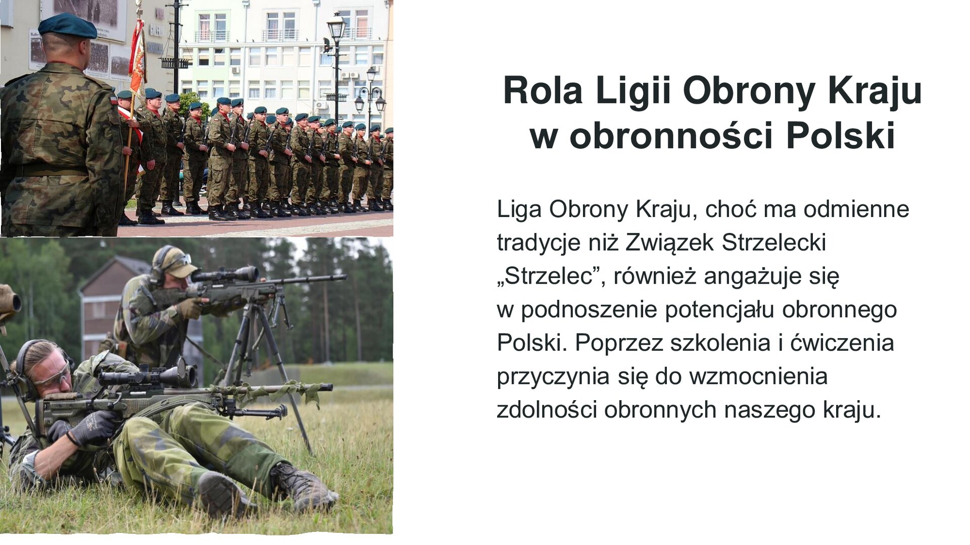 Biały slajd. Z lewej strony dwa zdjęcia ustawione jedno pod drugim. Górne przedstawia żołnierzy stojących w rzędzie. Jeden z nich trzyma czerwono‑biały sztandar. W tle białe budynki. Dolne zdjęcie przedstawia dwóch żołnierzy korzystających z długich broni. W tle zielone trawy, drzewa i jeden drewniany, piętrowy dom. Z prawej strony slajdu tekst: „Rola Ligii Obrony Kraju w obronności Polski. Liga Obrony Kraju, choć ma odmienne tradycje niż Związek Strzelecki "Strzelec", również angażuje się w podnoszenie potencjału obronnego Polski. Poprzez szkolenia i ćwiczenia przyczynia się do wzmocnienia zdolności obronnych naszego kraju”.