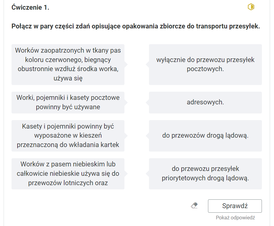 Widok na przykładowe ćwiczenie oparte na przyporządkowaniu definicji do pojęcia. Ćwiczenie pierwsze. Połącz w pary części zdań opisujące opakowania zbiorcze do transportu przesyłek.W kolumnie po lewej stronie początki zdań: pierwsze - Worków zaopatrzonych w tkany pas koloru czerwonego, biegnący obustronnie wzdłuż środka worka, używa się; drugie - Worki, pojemniki i kasety pocztowe powinny być używane; trzecie - Kasety i pojemniki powinny być wyposażone w kieszeń przeznaczoną do wkładania kartek; czwarte - Worków z pasem niebieskim lub całkowicie niebieskie używa się do przewozów lotniczych oraz. W prawej kolumnie drugie części zdań: piersza - wyłącznie do przewozu przesyłek pocztowych; druga - adresowych; trzecia - do przewozów drogą lądową; czwarta - do przewozu przesyłek priorytetowych drogą lądową.Poniżej ikona gumki do usuwania odpowiedzi, przycisk “Sprawdź” oraz przycisk “Pokaż odpowiedź”.