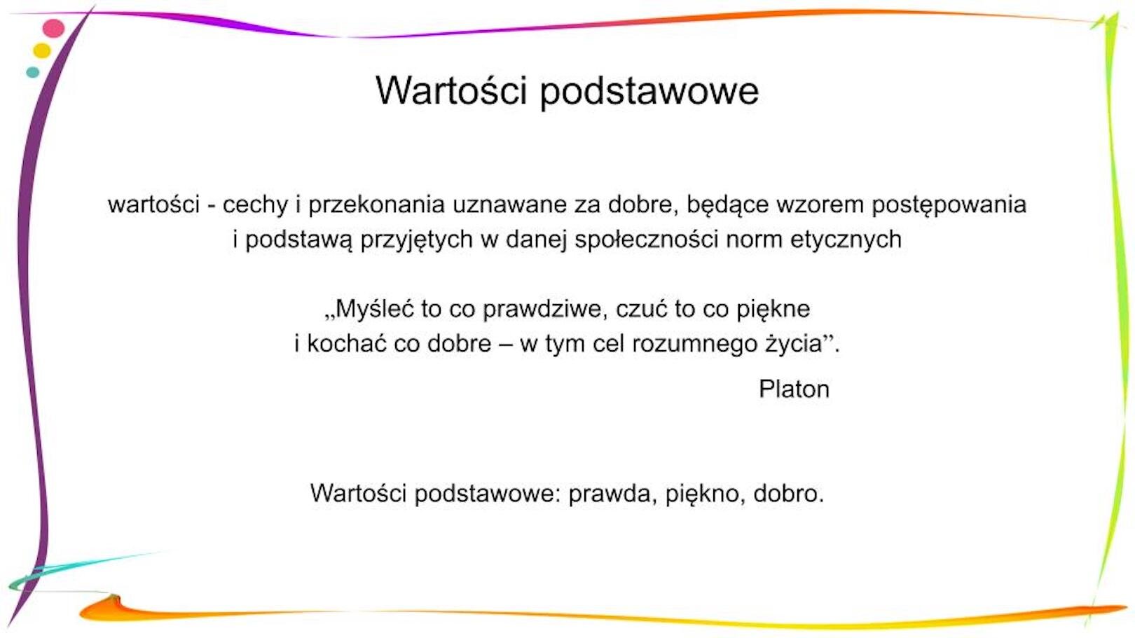 W nagłówku widnieje napis: Wartości podstawowe. Poniżej, znajduje się definicja: wartości - cechy i przekonania uznawane za dobre, będące wzorem postępowania i podstawą przyjętych w danej społeczności norm etycznych. Pod nią widnieje cytat: „Myśleć to co prawdziwe, czuć to co piękne i kochać co dobre – w tym cel rozumnego życia”. Platon, a pod nim: Wartości podstawowe: prawda, piękno, dobro.