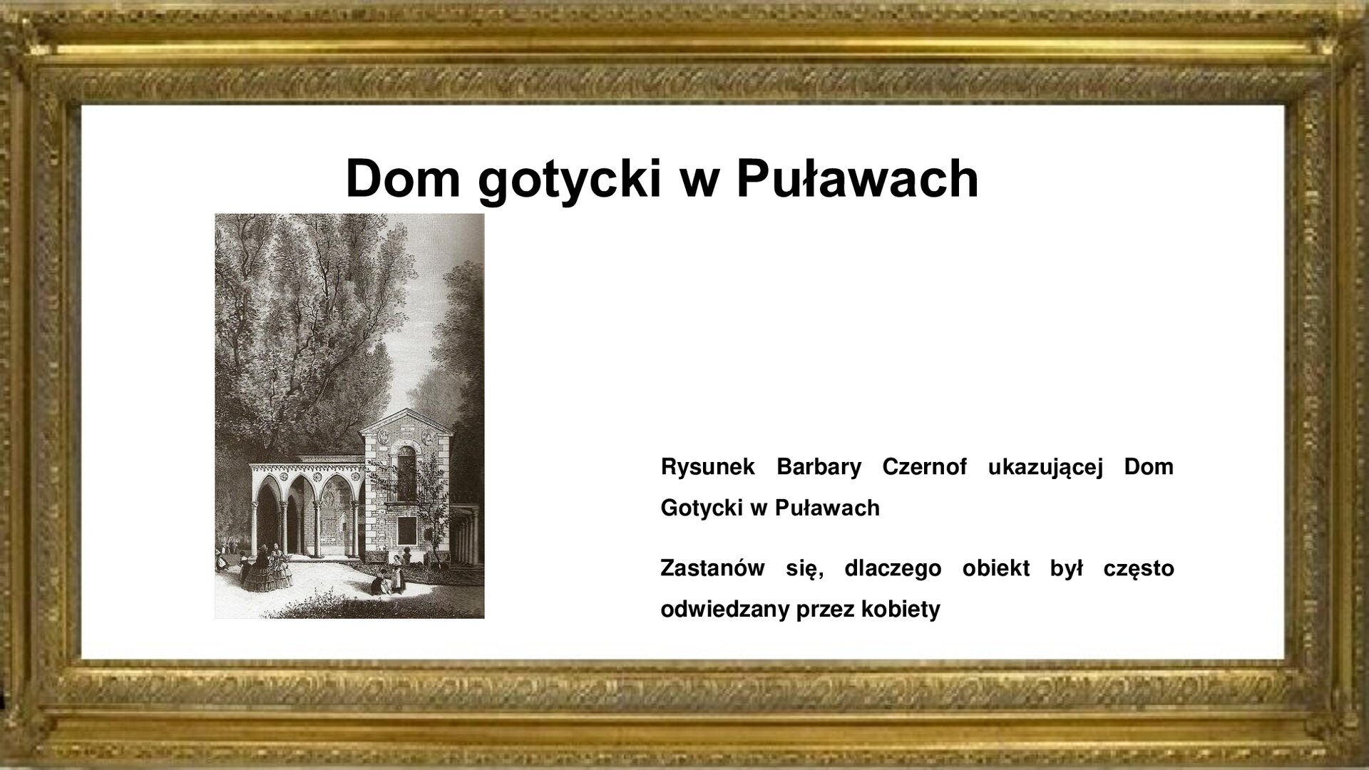 Slajd otoczony jest złotą ramką a w niej jest napis: „Dom Gotycki w Puławach”. Poniżej jest rysunek ukazujący budynek. Jest to piętrowy budynek z oknem i skośnym dachem. Z lewej strony budynku znajduje się taras, którego dach wsparty jest na kolumnach. Przed budynkiem kobiety w długich, szerokich sukniach. Wokół budynku wysokie drzewa. Obok ilustracji, z prawej strony slajdu, tekst: „Rysunek Barbary Czernof ukazującej Dom Gotycki w Puławach. Zastanów się, dlaczego obiekt był często odwiedzany przez kobiety”.