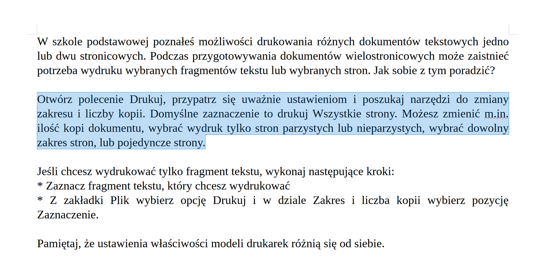 Na zrzucie ekranu jest tekst podzielony na trzy akapity. Pierwszy akapit. W szkole podstawowej poznałeś możliwości drukowania różnych dokumentów tekstowych jedno lub dwu stronicowych. Podczas przygotowywania dokumentów wielostronicowych może zaistnieć potrzeba wydruku wybranych fragmentów tekstu lub wybranych stron. Jak sobie z tym poradzić? Drugi akapit. Otwórz polecenie Drukuj, przypatrz się uważnie ustawieniom i poszukaj narzędzi do zmiany zakresu i liczby kopii. Domyślne zaznaczenie to drukuj Wszystkie strony. Możesz zmienić m.in. ilość kopi dokumentu, wybrać wydruk tylko stron parzystych lub nieparzystych, wybrać dowolny zakres stron, lub pojedyncze strony. Trzeci akapit. Jeśli chcesz wydrukować tylko fragment tekstu, wykonaj następujące kroki: * Zaznacz fragment tekstu, który chcesz wydrukować * Z zakładki Plik wybierz opcję Drukuj i w dziale Zakres i liczba kopii wybierz pozycję Zaznaczenie. Pamiętaj, że ustawienia właściwości modeli drukarek różnią się od siebie. Zaznaczony jest drugi akapit.