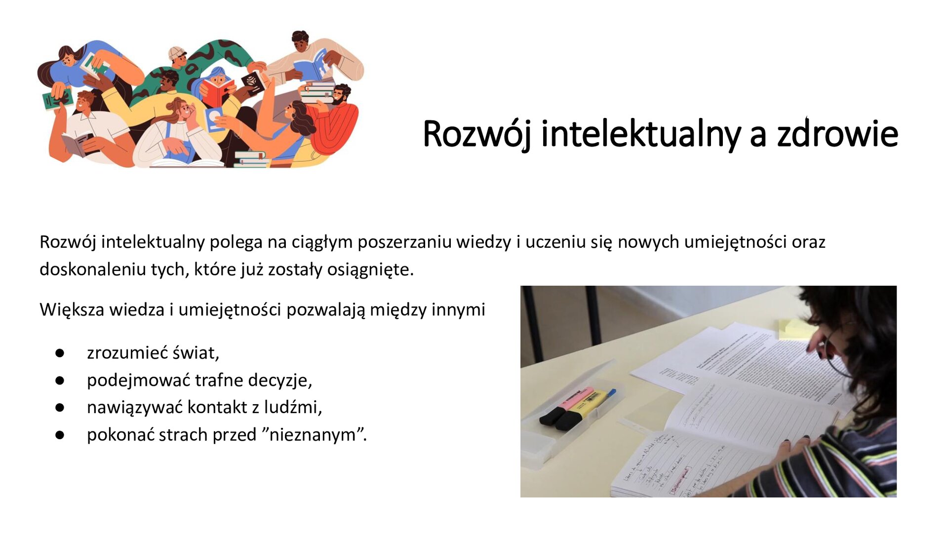 Biały slajd. W lewym górnym rogu ilustracja przedstawiająca ludzi czytających książki. W lewym dolnym rogu slajdu zdjęcie przedstawiające kobietę, która rozwiązuje arkusz egzaminacyjny. Na slajdzie tekst: „Rozwój intelektualny a zdrowie. Rozwój intelektualny polega na ciągłym poszerzaniu wiedzy i uczeniu się nowych umiejętności oraz doskonaleniu tych, które już zostały osiągnięte. Większa wiedza i umiejętności pozwalają między innymi: zrozumieć świat; podejmować trafne decyzje; nawiązywać kontakt z ludźmi; pokonywać strach przed ‛nieznanym’”.