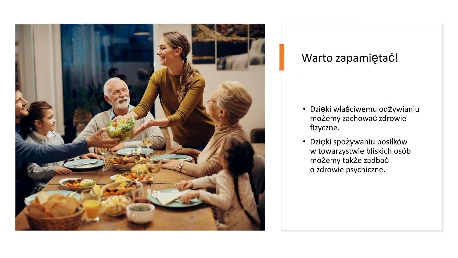 Biały slajd. Z lewej strony zdjęcie drewnianego stołu zastawionego jedzeniem. Przy stole siedzi cała rodzina: dziadkowie, rodzice i dzieci. Młoda kobieta podaje młodemu mężczyźnie sałatkę. Z prawej strony slajdu tekst: „Warto zapamiętać! Dzięki właściwemu odżywianiu możemy zachować zdrowie fizyczne. Dzięki spożywaniu posiłków w towarzystwie bliskich osób możemy także zadbać o zdrowie psychiczne”.