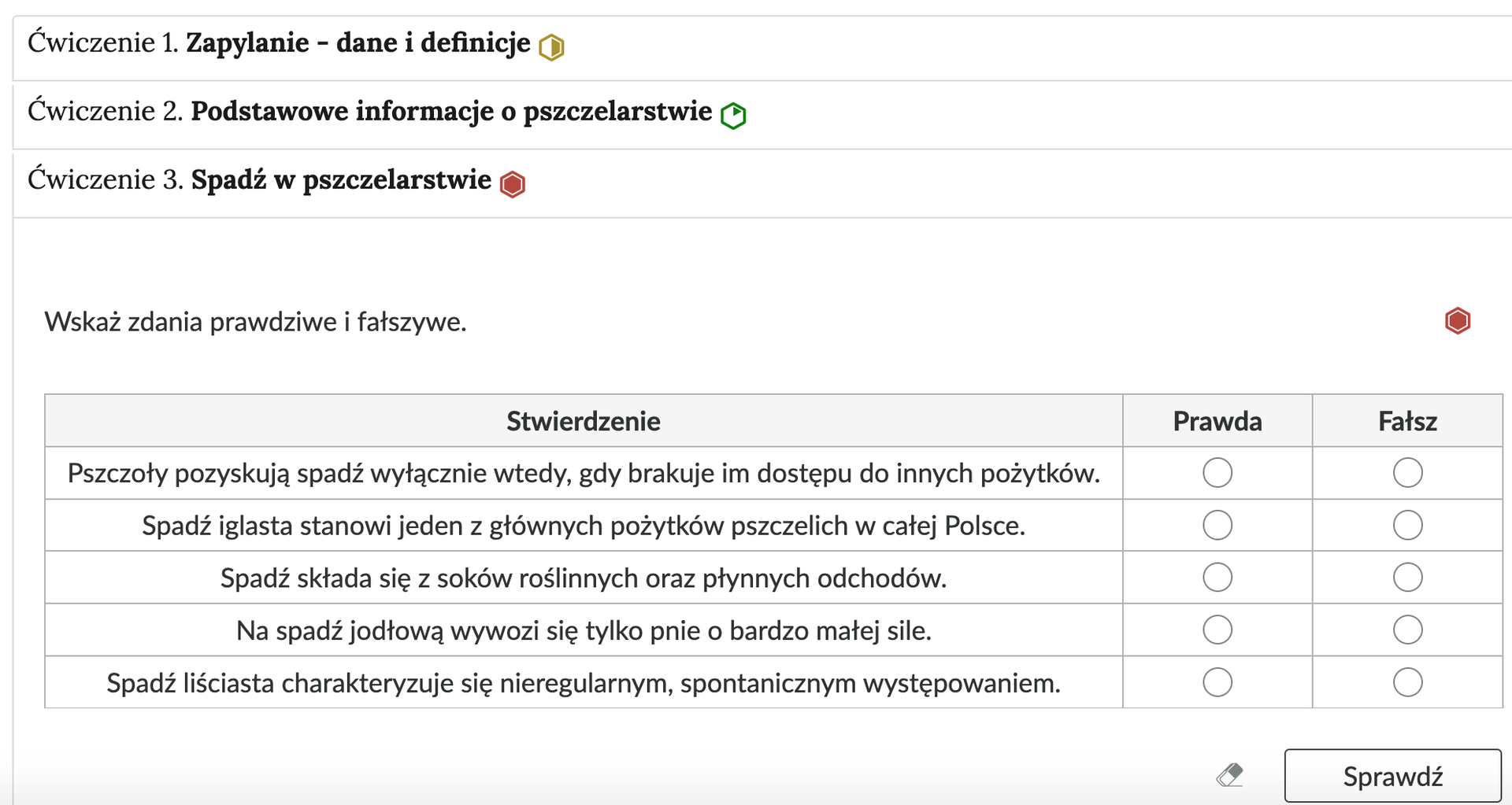 Grafika przedstawia przykładowe ćwiczenie typu prawda i fałsz w harmonii. Na grafice znajduje się harmonia składająca się z trzech wierszy. Wewnątrz każdego z nich został umieszczony numer ćwiczenia wraz z nazwą działu, którego dotyczy. Z boku dodatkowo znajduje się ikonka w kształcie sześciokąta oznaczająca poziom trudności. Zielona oznacza łatwy, żółta średni, a czerwona trudny. Wiersz z ćwiczeniem trzecim jest rozwinięty. Pod nim znajduje się szerokie okienko. W nim zawiera się ćwiczenie typu prawda i fałsz. Składa się z polecenia, pod którym znajduje się tabela. W pierwszej kolumnie znajdują się różne stwierdzenia. Druga kolumna ma napis: Prawda, a trzecia napis: Fałsz. W kolumnach z prawdą i fałszem przy każdym wierszu  znajduje się kółko z czarnym obramowaniem i białym wypełnieniem. Jego zaznaczenie oznacza wybranie danej odpowiedzi jako prawidłowej. Na samym dole umieszczony jest prostokąt z czarnym obramowaniem i białym wypełnieniem. Wewnątrz niego znajduje się napis: Sprawdź. Pod przyciskiem umieszczony został natomiast napis: Pokaż odpowiedź. Dodatkowo z boku znajduje się ikonka gumki. Jej wciśnięcie spowoduje wymazanie dotychczasowo zaznaczonych odpowiedzi.