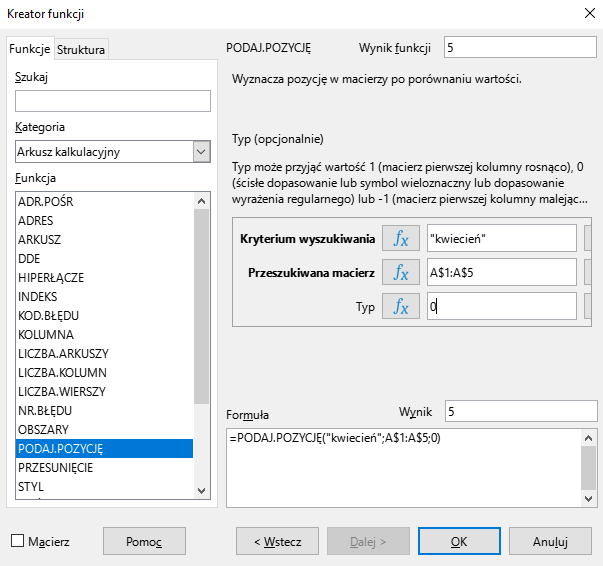 Ilustracja przedstawia okno arkusza kalkulacyjnego w programie  LibreOffice Calc  zatytułowane Kreator funkcji. Z prawej strony znajdują się dwie zakładki – Funkcje i Struktura. Wybrana jest zakładka Funkcje. Znajdujące się pod nią okienko Szukaj jest puste. W okienku Kategoria wybrano: Arkusz kalkulacyjny, a w okienku Funkcja opcję PODAJ.POZYCJĘ. Znajdujące się po prawej stronie okienko Wynik funkcji zawiera cyfrę 5. Poniżej znajduje się pole z napisem: Wyznacza pozycję w macierzy po porównaniu wartości. Typ (opcjonalnie). Typ może przyjąć wartość 1 (macierz pierwszej kolumny rosnąco), 0 (ścisłe dopasowanie lub symbol wieloznaczny lub dopasowanie wyrażenia regularnego) lub -1 (macierz pierwszej kolumny malejąc…). Poniżej znajdują się trzy okienka z zawartością: Kryterium wyszukiwania: ”kwiecień”, Przeszukiwana macierz: A$1:A$5, Typ: -. W polu Wynik znajduje się zawartość: 5, a w umiejscowionym poniżej okienku Formuła: =PODAJ.POZYCJĘ(”kwiecień”;A$1:A$5;0)  . W dolnej części paska znajduje się odznaczona opcja Macierz i prostokątne przyciski: Pomoc, &lt;Wstecz, Dalej&gt;, OK i Anuluj.