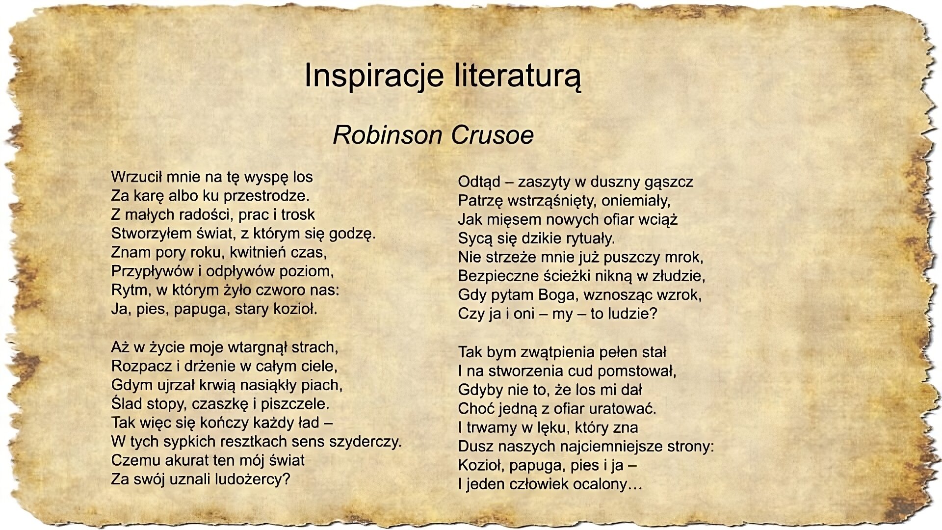 Na slajdzie pojawia się napis inspiracje literaturą oraz tekst pieśni Jacka Kaczmarskiego Robinson Crusoe Wrzucił mnie na tę wyspę los Za karę albo ku przestrodze. Z małych radości, prac i trosk Stworzyłem świat, z którym się godzę. Znam pory roku, kwitnień czas, Przypływów i odpływów poziom, Rytm, w którym żyło czworo nas: Ja, pies, papuga, stary kozioł. Aż w życie moje wtargnął strach, Rozpacz i drżenie w całym ciele, Gdym ujrzał krwią nasiąkły piach, Ślad stopy, czaszkę i piszczele. Tak więc się kończy każdy ład – W tych sypkich resztkach sens szyderczy. Czemu akurat ten mój świat Za swój uznali ludożercy? Odtąd – zaszyty w duszny gąszcz Patrzę wstrząśnięty, oniemiały, Jak mięsem nowych ofiar wciąż Sycą się dzikie rytuały. Nie strzeże mnie już puszczy mrok, Bezpieczne ścieżki nikną w złudzie, Gdy pytam Boga, wznosząc wzrok, Czy ja i oni – my – to ludzie? Tak bym zwątpienia pełen stał I na stworzenia cud pomstował, Gdyby nie to, że los mi dał Choć jedną z ofiar uratować. I trwamy w lęku, który zna Dusz naszych najciemniejsze strony: Kozioł, papuga, pies i ja – I jeden człowiek ocalony…