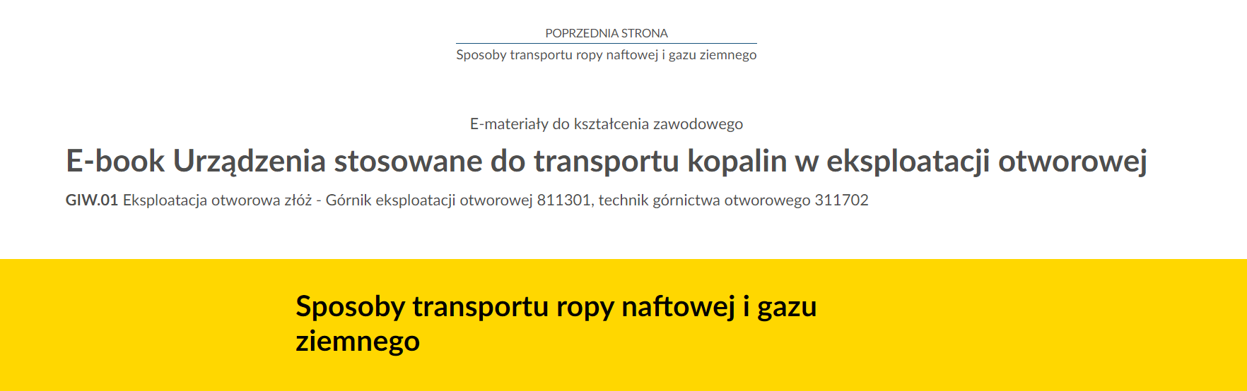 Na zdjęciu znajduje się przykładowy widok przycisku przenoszącego do poprzedniej strony.Na górze zdjęcia znajduje się przycisk. W górnej jego części umieszczony jest tekst: poprzednia strona. W dolnej połowie znajduje się tytuł zasobu. Przykładowo:  Urządzenia stosowane do transportu kopalin w eksploatacji otworowej. Pomiędzy tekstami narysowana jest niebieska ciągła linia.Poniżej w kolejnych linijkach znajdują się dodatkowe informacje tekstowe: E‑materiały do kształcenia zawodowego, E‑book, GIW kropka 01 Eksploatacji otworowa złóż.Na samym dole zdjęcia na żółtym tle o kształcie prostokąta znajduje się czarny pogrubiony napis: Sposoby transportu ropy naftowej i gazu ziemnego.’
