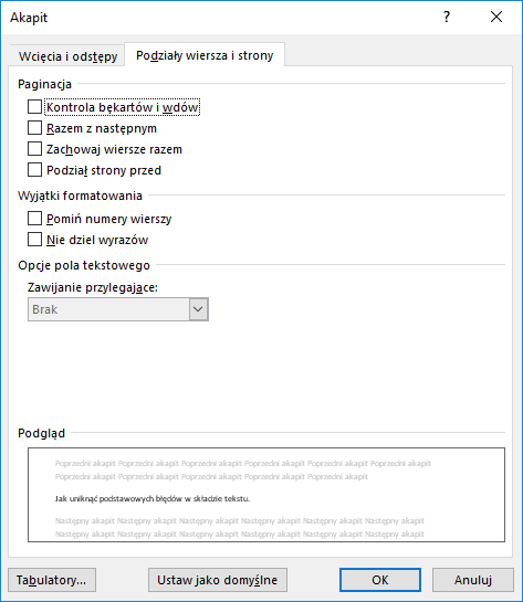Obrazek przedstawia okno dialogowe dotyczące Akapitu. Znajdują się w nim dwie karty: Wcięcia i odstępy oraz Podziały wiersza i strony. Wybrana jest karta Podziały wiersza i strony. Pierwsza część okna dotyczy paginacji i zawiera cztery opcje: Kontrola bękartów i wdów, Razem z następnym, Zachowaj wiersze razem oraz Podział strony przed. Druga część dotyczy Wyjątków formatowania i zawiera dwie opcje: Pomiń numery wierszy oraz Nie dziel wyrazów. Trzecia część dotyczy opcji pola tekstowego, gdzie pod tekstem Zawijanie przylegające wybrana jest opcja Brak. Poniżej znajduje się opcja podglądu. Na dole okna umieszczone są cztery przyciski: Tabulatory, Ustaw jako domyślne, OK oraz Anuluj. 