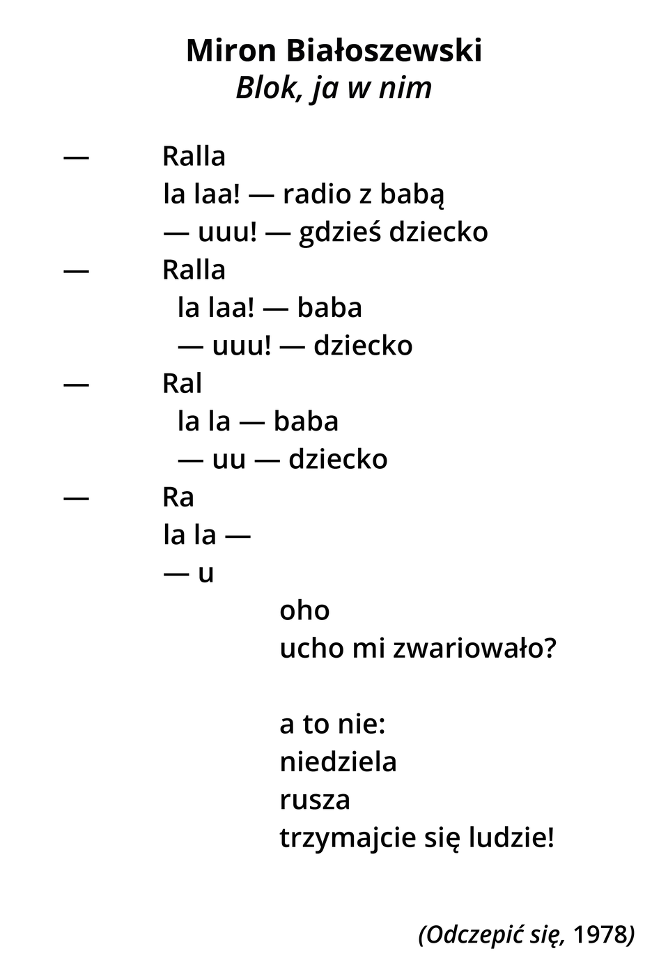 Miron Białoszewski. Blok, ja w nim. (pierwszy wers) (myślnik) Ralla (drugi wers) la laa (myślnik) radio z babą (trzeci wers) (myślnik) uuu! (wykrzyknik) (myślnik) gdzieś dziecko (czwarty wers) (myślnik) Ralla (piąty wers) la laa! (wykrzyknik) (myślnik) baba (szósty wers) (myślnik) uu! (wykrzyknik) (myślnik) dziecko (myślnik) (siódmy wers) Ral (ósmy wers) la la (myślnik) baba (dziewiąty wers) (myślnik) uu (myślnik) dziecko (dziesiąty wers) (myślnik) Ra (jedenasty wers) la la (myślnik) (dwunasty wers) (myślnik) u (trzynasty wers) (ta część wiersza jest odchylona bardziej na prawo) oho (czternasty wers) ucho mi zwariowało? (znak zapytania) (piętnasty wers) a to nie: (szesnasty wers) niedziela (siedemnasty wers) rusza (osiemnasty wers) trzymajcie się ludzie! (wykrzyknik) (dziewiętnasty wers jeszcze bardziej na prawo) (Odczepić się, 1978)
