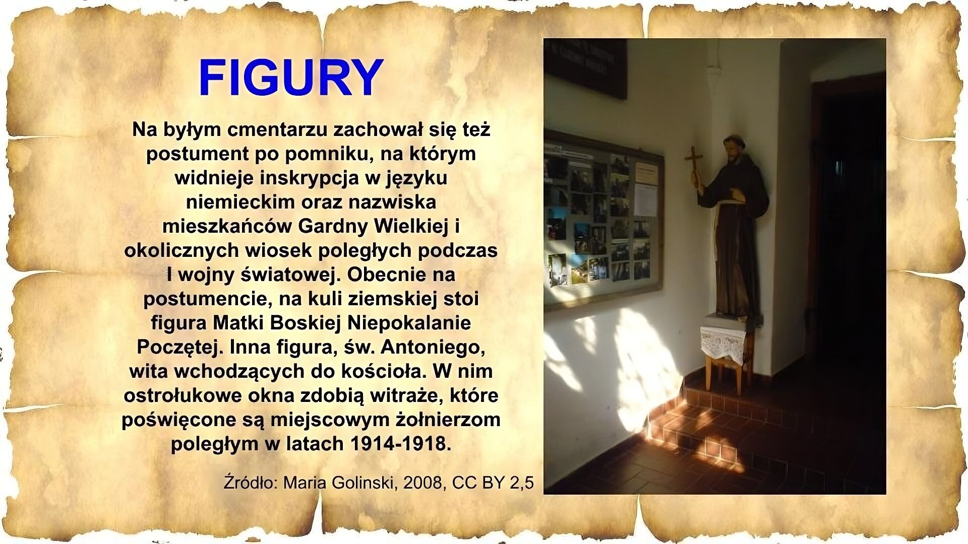 Slajd zawiera napis tytułowy, umieszczony po lewej stornie: Figury. Poniżej napis: Na byłym cmentarzu zachował się też postument po pomniku, na którym widnieje inskrypcja w języku niemieckim oraz nazwiska mieszkańców Gardny Wielkiej i okolicznych wiosek poległych podczas I wojny światowej. Obecnie na postumencie, na kuli ziemskiej stoi figura Matki Boskiej Niepokalanie Poczętej. Inna figura, św. Antoniego wita wchodzących do kościoła. W nim ostrołukowe okna zdobią witraże, które poświęcone są miejscowych żołnierzom poległym w latach 1914‑1918. Po prawej stronie zdjęcie figury zakonnika w brązowym habicie, z krzyżem w ręku. Pomnik stoi na małym stoliku w lekko oświetlonym pomieszczeniu, na drugim stopniu, w rogu. Na ścianie obok pomnika wisi tablica z wieloma zdjęciami. W tle drzwi. Na dole napis: Źródło: Maria Golinski, 2008, CC BY 2,5.