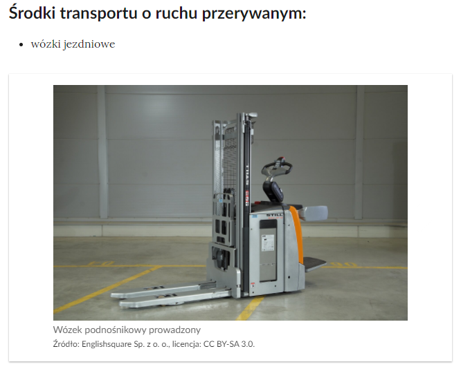 Przykładowy wygląd galerii zdjęć. Od góry mamy: tytuł Środki transportu o ruchu przerywanym, treść w podpunkcie wózki jezdniowe, slajd ze zdjęciem wózka widłowego z platformą dla operatora, z ramionami znajdującymi się nad platformą, które chronią operatora, platforma, ramiona i kierownica znajdująca się nad nimi są elementami głównej części wózka w postaci wysokiego prostopadłościanu, wewnątrz którego znajduje się mechanizm. Z przodu wózka znajduje się wysoki maszt, przymocowana do niego karetka oraz widły. Pod zdjęciem znajduje się podpis: Wózek podnośnikowy prowadzony, podane jest źródło: English square spółka z o o, podana jest licencja: c c baj s a trzy kropka zero.